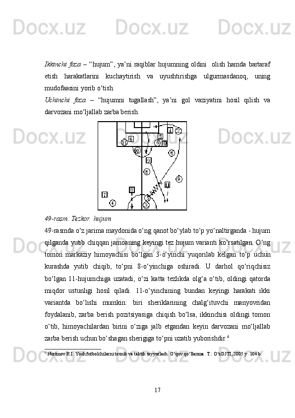 Ikkinchi  faza   –  “hujum”, ya’ni   raqiblar  hujumning  oldini    olish  hamda  bartaraf
etish   harakatlarini   kuchaytirish   va   uyushtirishga   ulgurmasdanoq,   uning
mudofaasini yorib o‘tish.
Uchinchi   faza   –   “hujumni   tugallash”,   ya’ni   gol   vaziyatini   hosil   qilish   va
darvozani mo‘ljallab zarba berish.
49-rasm. Tezkor  hujum
49-rasmda o‘z jarima maydonida o‘ng qanot bo‘ylab to‘p yo‘naltirganda - hujum
qilganda yutib chiqqan jamoaning keyingi tez hujum varianti ko‘rsatilgan. O‘ng
tomon   markaziy   himoyachisi   bo‘lgan   3- o‘yinchi   yuqorilab   kelgan   to‘p   uchun
kurashda   yutib   chiqib,   to‘pni   8- o‘yinchiga   oshiradi.   U   darhol   qo‘riqchisiz
bo‘lgan   11-hujumchiga   uzatadi,   o‘zi   katta   tezlikda   olg‘a   o‘tib,   oldingi   qatorda
miqdor   ustunligi   hosil   qiladi.   11-o‘yinchining   bundan   keyingi   harakati   ikki
variantda   bo‘lishi   mumkin:   biri   sheriklarining   chalg‘ituvchi   manyovridan
foydalanib,   zarba   berish   pozitsiyasiga   chiqish   bo‘lsa,   ikkinchisi   oldingi   tomon
o‘tib,   himoyachilardan   birini   o‘ziga   jalb   etgandan   keyin   darvozani   mo‘ljallab
zarba berish uchun bo‘shagan sherigiga to‘pni uzatib yuborishdir. 6
6
 Nurimov R.I. Yosh futbolchilarni texnik va taktik tayyorlash. O‘quv qo‘llanma. T.: O‘zDJTI, 2005 y. 104 b.
17 