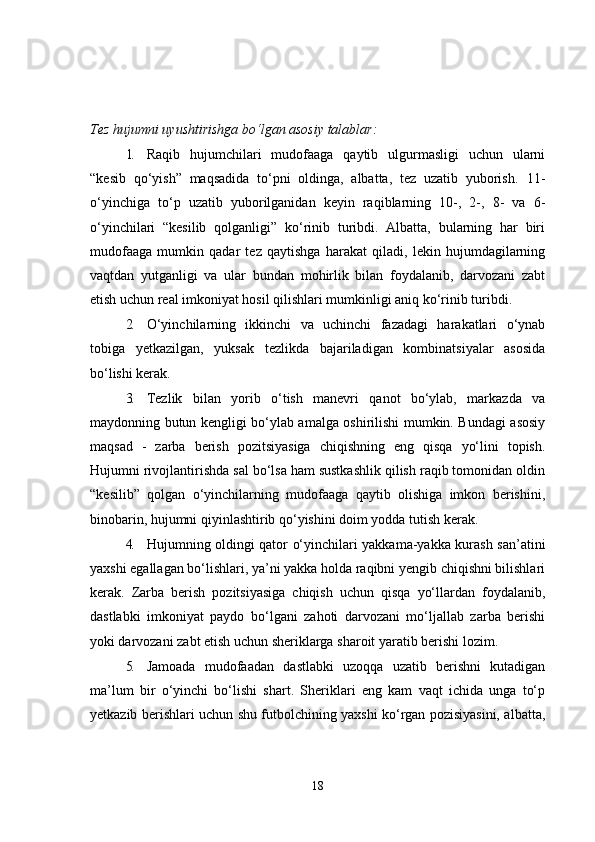 Tez hujumni uyushtirishga bo‘lgan asosiy talablar:
1. Raqib   hujumchilari   mudofaaga   qaytib   ulgurmasligi   uchun   ularni
“kesib   qo‘yish”   maqsadida   to‘pni   oldinga,   albatta,   tez   uzatib   yuborish.   11-
o‘yinchiga   to‘p   uzatib   yuborilganidan   keyin   raqiblarning   10-,   2-,   8-   va   6-
o‘yinchilari   “kesilib   qolganligi”   ko‘rinib   turibdi.   Albatta,   bularning   har   biri
mudofaaga   mumkin   qadar   tez   qaytishga   harakat   qiladi,   lekin   hujumdagilarning
vaqtdan   yutganligi   va   ular   bundan   mohirlik   bilan   foydalanib,   darvozani   zabt
etish uchun real imkoniyat hosil qilishlari mumkinligi aniq ko‘rinib turibdi.
2. O‘yinchilarning   ikkinchi   va   uchinchi   fazadagi   harakatlari   o‘ynab
tobiga   yetkazilgan,   yuksak   tezlikda   bajariladigan   kombinatsiyalar   asosida
bo‘lishi kerak.
3. Tezlik   bilan   yorib   o‘tish   manevri   qanot   bo‘ylab,   markazda   va
maydonning butun kengligi bo‘ylab amalga oshirilishi mumkin. Bundagi asosiy
maqsad   -   zarba   berish   pozitsiyasiga   chiqishning   eng   qisqa   yo‘lini   topish.
Hujumni rivojlantirishda sal bo‘lsa ham sustkashlik qilish raqib tomonidan oldin
“kesilib”   qolgan   o‘yinchilarning   mudofaaga   qaytib   olishiga   imkon   berishini,
binobarin, hujumni qiyinlashtirib qo‘yishini doim yodda tutish kerak.
4. Hujumning oldingi qator o‘yinchilari yakkama-yakka kurash san’atini
yaxshi egallagan bo‘lishlari, ya’ni yakka holda raqibni yengib chiqishni bilishlari
kerak.   Zarba   berish   pozitsiyasiga   chiqish   uchun   qisqa   yo‘llardan   foydalanib,
dastlabki   imkoniyat   paydo   bo‘lgani   zahoti   darvozani   mo‘ljallab   zarba   berishi
yoki darvozani zabt etish uchun sheriklarga sharoit yaratib berishi lozim.
5. Jamoada   mudofaadan   dastlabki   uzoqqa   uzatib   berishni   kutadigan
ma’lum   bir   o‘yinchi   bo‘lishi   shart.   Sheriklari   eng   kam   vaqt   ichida   unga   to‘p
yetkazib berishlari uchun shu futbolchining yaxshi ko‘rgan pozisiyasini, albatta,
18 
