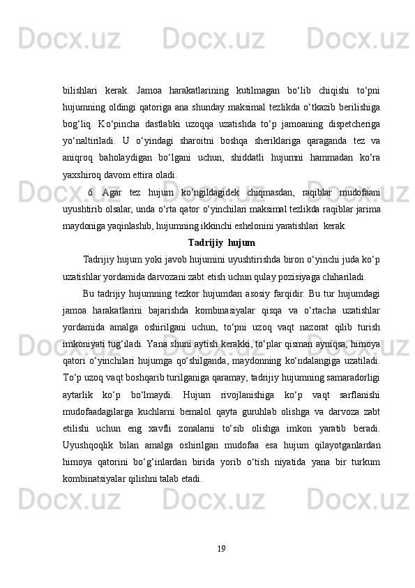 bilishlari   kerak.   Jamoa   harakatlarining   kutilmagan   bo‘lib   chiqishi   to‘pni
hujumning oldingi  qatoriga  ana shunday   maksimal   tezlikda o‘tkazib  berilishiga
bog‘liq.   Ko‘pincha   dastlabki   uzoqqa   uzatishda   to‘p   jamoaning   dispetcheriga
yo‘naltiriladi.   U   o‘yindagi   sharoitni   boshqa   sheriklariga   qaraganda   tez   va
aniqroq   baholaydigan   bo‘lgani   uchun,   shiddatli   hujumni   hammadan   ko‘ra
yaxshiroq davom ettira oladi.
6. Agar   tez   hujum   ko‘ngildagidek   chiqmasdan,   raqiblar   mudofaani
uyushtirib   olsalar,  unda o‘rta qator   o‘yinchilari maksimal tezlikda  raqiblar   jarima
maydoniga yaqinlashib,  hujumning  ikkinchi eshelonini yaratishlari  kerak.
Tadrijiy  hujum
Tadrijiy hujum yoki javob hujumini uyushtirishda biron o‘yinchi juda ko‘p
uzatishlar yordamida darvozani zabt etish uchun qulay pozisiyaga chihariladi.
Bu   tadrijiy   hujumning   tezkor   hujumdan   asosiy   farqidir.   Bu   tur   hujumdagi
jamoa   harakatlarini   bajarishda   kombinasiyalar   qisqa   va   o‘rtacha   uzatishlar
yordamida   amalga   oshirilgani   uchun,   to‘pni   uzoq   vaqt   nazorat   qilib   turish
imkoniyati tug‘iladi. Yana shuni aytish kerakki, to‘plar qisman ayniqsa, himoya
qatori   o‘yinchilari   hujumga   qo‘shilganda,   maydonning   ko‘ndalangiga   uzatiladi.
To‘p uzoq vaqt boshqarib turilganiga qaramay, tadrijiy hujumning samaradorligi
aytarlik   ko‘p   bo‘lmaydi.   Hujum   rivojlanishiga   ko‘p   vaqt   sarflanishi
mudofaadagilarga   kuchlarni   bemalol   qayta   guruhlab   olishga   va   darvoza   zabt
etilishi   uchun   eng   xavfli   zonalarni   to‘sib   olishga   imkon   yaratib   beradi.
Uyushqoqlik   bilan   amalga   oshirilgan   mudofaa   esa   hujum   qilayotganlardan
himoya   qatorini   bo‘g‘inlardan   birida   yorib   o‘tish   niyatida   yana   bir   turkum
kombinatsiyalar qilishni talab etadi.
19 