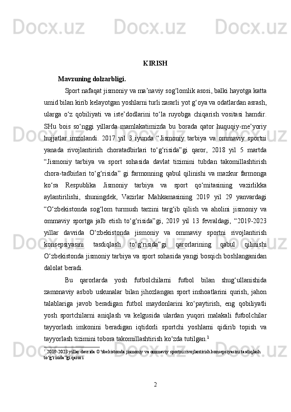 KIRISH
Mavzuning dolzarbligi.
Sport nafaqat jismoniy va ma’naviy sog‘lomlik asosi, balki hayotga katta
umid bilan kirib kelayotgan yoshlarni turli zararli yot g‘oya va odatlardan asrash,
ularga   o‘z   qobiliyati   va   iste’dodlarini   to‘la   ruyobga   chiqarish   vositasi   hamdir.
SHu   bois   so‘nggi   yillarda   mamlakatimizda   bu   borada   qator   huquqiy-me’yoriy
hujjatlar   imzolandi.   2017   yil   3   iyunda   “Jismoniy   tarbiya   va   ommaviy   sportni
yanada   rivojlantirish   choratadbirlari   to‘g‘risida”gi   qaror,   2018   yil   5   martda
“Jismoniy   tarbiya   va   sport   sohasida   davlat   tizimini   tubdan   takomillashtirish
chora-tadbirlari   to‘g‘risida”   gi   farmonning   qabul   qilinishi   va   mazkur   farmonga
ko‘ra   Respublika   Jismoniy   tarbiya   va   sport   qo‘mitasining   vazirlikka
aylantirilishi,   shuningdek,   Vazirlar   Mahkamasining   2019   yil   29   yanvardagi
“O‘zbekistonda   sog‘lom   turmush   tarzini   targ‘ib   qilish   va   aholini   jismoniy   va
ommaviy   sportga   jalb   etish   to‘g‘risida”gi,   2019   yil   13   fevraldagi,   “2019-2023
yillar   davrida   O‘zbekistonda   jismoniy   va   ommaviy   sportni   rivojlantirish
konsepsiyasini   tasdiqlash   to‘g‘risida”gi   qarorlarining   qabul   qilinishi
O‘zbekistonda jismoniy tarbiya va sport sohasida yangi bosqich boshlanganidan
dalolat beradi.
Bu   qarorlarda   yosh   futbolchilarni   futbol   bilan   shug‘ullanishida
zamonaviy   asbob   uskunalar   bilan   jihozlangan   sport   inshoatlarini   qurish,   jahon
talablariga   javob   beradigan   futbol   maydonlarini   ko‘paytirish,   eng   qobiliyatli
yosh   sportchilarni   aniqlash   va   kelgusida   ulardan   yuqori   malakali   futbolchilar
tayyorlash   imkonini   beradigan   iqtidorli   sportchi   yoshlarni   qidirib   topish   va
tayyorlash tizimini tobora takomillashtirish ko‘zda tutilgan. 1
1
  2019-2023 yillar davrida O‘zbekistonda jismoniy va ommaviy sportni rivojlantirish konsepsiyasini tasdiqlash 
to‘g‘risida”gi qaror i
2 