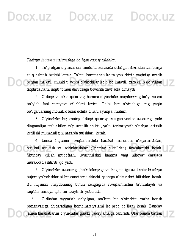 Tadrijiy hujum uyushtirishga bo‘lgan asosiy talablar:
1. To‘p olgan o‘yinchi uni mudofaa zonasida ochilgan sheriklaridan biriga
aniq   oshirib   berishi   kerak.   To‘pni   hammadan   ko‘ra   yon   chiziq   yaqiniga   uzatib
bergan ma’qul, chunki u yerda o‘yinchilar ko‘p bo‘lmaydi, xato qilib qo‘yilgan
taqdirda ham, raqib tomon darvozaga bevosita xavf sola olmaydi.
2. Oldingi va o‘rta qatordagi hamma o‘yinchilar maydonning bo‘yi va eni
bo‘ylab   faol   manyovr   qilishlari   lozim.   To‘pi   bor   o‘yinchiga   eng   yaqin
bo‘lganlarning mohirlik bilan ochila bilishi ayniqsa  muhim.
3. O‘yinchilar  hujumning oldingi qatoriga istalgan vaqtda uzunasiga  yoki
diagonaliga tezlik bilan to‘p uzatilib qolishi, ya’ni tezkor yorib o‘tishga kirishib
ketilishi mumkinligini nazarda tutishlari  kerak.
4. Jamoa   hujumni   rivojlantirishda   harakat   maromini   o‘zgartirishdan,
tezlikni   oshirish   va   sekinlatishdan   (“portlay   olish”dan)   foydalanishi   kerak.
Shunday   qilish   mudofaani   uyushtirishni   hamma   vaqt   nihoyat   darajada
murakkablashtirib  qo‘yadi.
5. O‘yinchilar uzunasiga, ko‘ndalangiga va diagonaliga uzatishlar hisobiga
hujum yo‘nalishlarini bir qanotdan ikkinchi qanotga o‘tkazishni bilishlari kerak.
Bu   hujumni   maydonning   butun   kengligida   rivojlantirishni   ta’minlaydi   va
raqiblar himoya qatorini uzaytirib  yuboradi.
6. Oldindan   tayyorlab   qo‘yilgan,   ma’lum   bir   o‘yinchini   zarba   berish
pozitsiyasiga   chiqaradigan   kombinatsiyalarni   ko‘proq   qo‘llash   kerak.   Bunday
jamoa harakatlarini o‘yinchilar guruhi ijodiy amalga oshiradi. Ular bunda ba’zan
21 