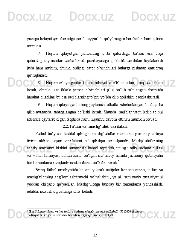 yuzaga kelayotgan sharoitga qarab tayyorlab qo‘yilmagan harakatlar ham qilishi
mumkin.
7. Hujum   qilayotgan   jamoaning   o‘rta   qatordagi,   ba’zan   esa   orqa
qatordagi o‘yinchilari zarba berish pozitsiyasiga qo‘shilib turishdan foydalanish
juda   ham   muhim,   chunki   oldingi   qator   o‘yinchilari   bularga   nisbatan   qattiqroq
qo‘riqlanadi.
8. Hujum   qilayotganlar   to‘pni   nihoyatda   e’tibor   bilan,   aniq   uzatishlari
kerak,   chunki   ular   ikkala   jamoa   o‘yinchilari   g‘uj   bo‘lib   to‘plangan   sharoitda
harakat qiladilar, bu esa raqiblarning to‘pni yo‘lda olib qolishini osonlashtiradi.
9. Hujum qilayotganlarning joylanishi albatta eshelonlangan, boshqacha
qilib   aytganda,   tabaqalangan   bo‘lishi   kerak.   Shunda,   raqiblar   vaqti   kelib   to‘pni
adressiz qaytarib olgan taqdirda ham, hujumni davom ettirish mumkin bo‘ladi.
2.2.Ta’lim va  mashg‘ulot  vazifalari
Futbol   bo‘yicha   tashkil   qilingan   mashg‘ulotlar   mamlakat   jismoniy   tarbiya
tizimi   oldida   turgan   vazifalarni   hal   qilishga   qaratilgandir.   Mashg‘ulotlarning
asosiy   mazmuni   kishini   mutanosib   kamol   toptirish,   uning   ijodiy   mehnat   qilishi
va   Vatan   himoyasi   uchun   zarur   bo‘lgan   ma’naviy   hamda   jismoniy   qobiliyatni
har tomonlama rivojlantirishdan iborat bo‘lishi  kerak. 7
Biroq   futbol   amaliyotida   ba’zan   yuksak   natijalar   ketidan   quvib,   ta’lim   va
mashg‘ulotning   sog‘lomlashtiruvchi   yo‘nalishini,   ya’ni     tarbiyaviy   xususiyatini
yoddan   chiqarib   qo‘yadilar.   Mashg‘ulotga   bunday   bir   tomonlama   yondashish,
odatda, noxush oqibatlarga olib  keladi.
7
  B.A.Sultonov   Sport   va   harakatlı   o‘yınlarnı   o‘qıtısh   metodıkası(futbol)   (5112000-jismoniy
madaniyat ta’lim yo’nalishi talabalari uchun o‘quv qo‘llanma).  2021 yil
22 