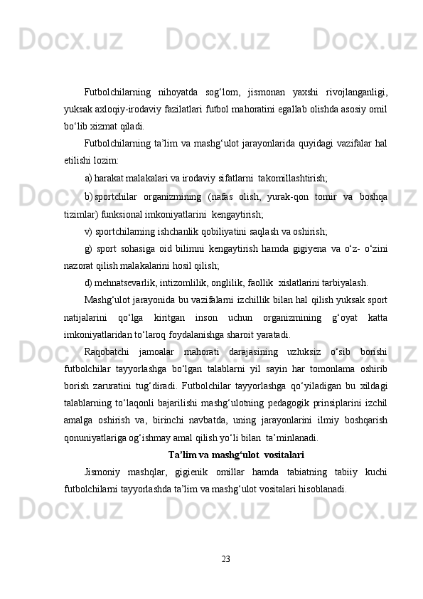 Futbolchilarning   nihoyatda   sog‘lom,   jismonan   yaxshi   rivojlanganligi,
yuksak axloqiy-irodaviy fazilatlari futbol mahoratini egallab olishda asosiy omil
bo‘lib xizmat qiladi.
Futbolchilarning   ta’lim   va  mashg‘ulot   jarayonlarida   quyidagi   vazifalar   hal
etilishi lozim:
a) harakat malakalari va irodaviy sifatlarni  takomillashtirish;
b) sportchilar   organizmining   (nafas   olish,   yurak-qon   tomir   va   boshqa
tizimlar) funksional imkoniyatlarini  kengaytirish;
v) sportchilarning ishchanlik qobiliyatini saqlash va oshirish;
g)   sport   sohasiga   oid   bilimni   kengaytirish   hamda   gigiyena   va   o‘z-   o‘zini
nazorat qilish malakalarini hosil qilish;
d) mehnatsevarlik, intizomlilik, onglilik, faollik   xislatlarini  tarbiyalash.
Mashg‘ulot jarayonida bu vazifalarni izchillik bilan hal qilish yuksak sport
natijalarini   qo‘lga   kiritgan   inson   uchun   organizmining   g‘oyat   katta
imkoniyatlaridan to‘laroq foydalanishga sharoit yaratadi.
Raqobatchi   jamoalar   mahorati   darajasining   uzluksiz   o‘sib   borishi
futbolchilar   tayyorlashga   bo‘lgan   talablarni   yil   sayin   har   tomonlama   oshirib
borish   zaruratini   tug‘diradi.   Futbolchilar   tayyorlashga   qo‘yiladigan   bu   xildagi
talablarning   to‘laqonli   bajarilishi   mashg‘ulotning   pedagogik   prinsiplarini   izchil
amalga   oshirish   va,   birinchi   navbatda,   uning   jarayonlarini   ilmiy   boshqarish
qonuniyatlariga og‘ishmay amal qilish yo‘li bilan  ta’minlanadi.
Ta’lim va mashg‘ulot  vositalari
Jismoniy   mashqlar,   gigienik   omillar   hamda   tabiatning   tabiiy   kuchi
futbolchilarni tayyorlashda ta’lim va mashg‘ulot vositalari hisoblanadi.
23 