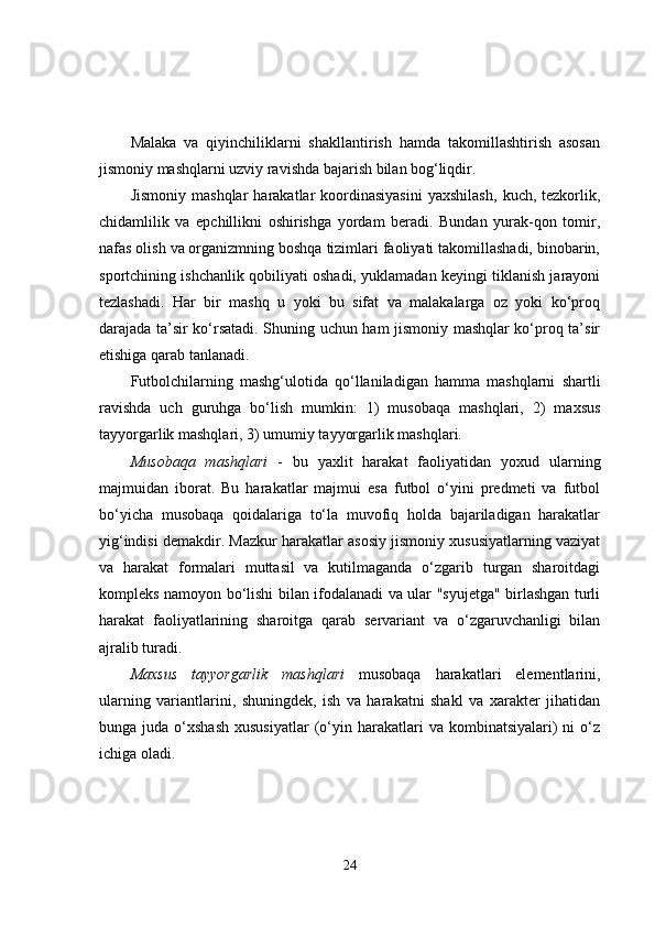 Malaka   va   qiyinchiliklarni   shakllantirish   hamda   takomillashtirish   asosan
jismoniy mashqlarni uzviy ravishda bajarish bilan bog‘liqdir.
Jismoniy   mashqlar   harakatlar   koordinasiyasini   yaxshilash,   kuch,  tezkorlik,
chidamlilik   va   epchillikni   oshirishga   yordam   beradi.   Bundan   yurak-qon   tomir,
nafas olish va organizmning boshqa tizimlari faoliyati takomillashadi, binobarin,
sportchining ishchanlik qobiliyati oshadi, yuklamadan keyingi tiklanish jarayoni
tezlashadi.   Har   bir   mashq   u   yoki   bu   sifat   va   malakalarga   oz   yoki   ko‘proq
darajada ta’sir ko‘rsatadi. Shuning uchun ham jismoniy mashqlar ko‘proq ta’sir
etishiga qarab tanlanadi.
Futbolchilarning   mashg‘ulotida   qo‘llaniladigan   hamma   mashqlarni   shartli
ravishda   uch   guruhga   bo‘lish   mumkin:   1)   musobaqa   mashqlari,   2)   maxsus
tayyorgarlik mashqlari, 3) umumiy tayyorgarlik mashqlari.
Musobaqa   mashqlari   -   bu   yaxlit   harakat   faoliyatidan   yoxud   ularning
majmuidan   iborat.   Bu   harakatlar   majmui   esa   futbol   o‘yini   predmeti   va   futbol
bo‘yicha   musobaqa   qoidalariga   to‘la   muvofiq   holda   bajariladigan   harakatlar
yig‘indisi demakdir. Mazkur harakatlar asosiy jismoniy xususiyatlarning vaziyat
va   harakat   formalari   muttasil   va   kutilmaganda   o‘zgarib   turgan   sharoitdagi
kompleks namoyon bo‘lishi bilan ifodalanadi va ular "syujetga" birlashgan turli
harakat   faoliyatlarining   sharoitga   qarab   servariant   va   o‘zgaruvchanligi   bilan
ajralib turadi.
Maxsus   tayyorgarlik   mashqlari   musobaqa   harakatlari   elementlarini,
ularning   variantlarini,   shuningdek,   ish   va   harakatni   shakl   va   xarakter   jihatidan
bunga  juda  o‘xshash   xususiyatlar  (o‘yin  harakatlari  va  kombinatsiyalari)   ni   o‘z
ichiga oladi.
24 