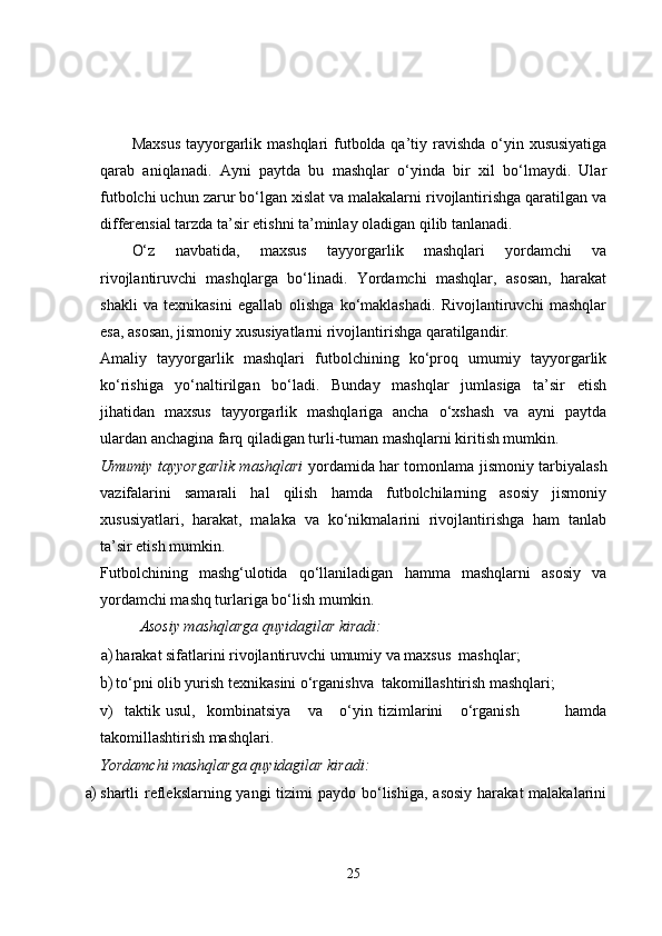 Maxsus  tayyorgarlik mashqlari futbolda qa’tiy ravishda o‘yin xususiyatiga
qarab   aniqlanadi.   Ayni   paytda   bu   mashqlar   o‘yinda   bir   xil   bo‘lmaydi.   Ular
futbolchi uchun zarur bo‘lgan xislat va malakalarni rivojlantirishga qaratilgan va
differensial tarzda ta’sir etishni ta’minlay oladigan qilib tanlanadi.
O‘z   navbatida,   maxsus   tayyorgarlik   mashqlari   yordamchi   va
rivojlantiruvchi   mashqlarga   bo‘linadi.   Yordamchi   mashqlar,   asosan,   harakat
shakli   va   texnikasini   egallab   olishga   ko‘maklashadi.   Rivojlantiruvchi   mashqlar
esa, asosan, jismoniy xususiyatlarni rivojlantirishga qaratilgandir.
Amaliy   tayyorgarlik   mashqlari   futbolchining   ko‘proq   umumiy   tayyorgarlik
ko‘rishiga   yo‘naltirilgan   bo‘ladi.   Bunday   mashqlar   jumlasiga   ta’sir   etish
jihatidan   maxsus   tayyorgarlik   mashqlariga   ancha   o‘xshash   va   ayni   paytda
ulardan anchagina farq qiladigan turli-tuman mashqlarni kiritish mumkin.
Umumiy tayyorgarlik mashqlari   yordamida har tomonlama jismoniy tarbiyalash
vazifalarini   samarali   hal   qilish   hamda   futbolchilarning   asosiy   jismoniy
xususiyatlari,   harakat,   malaka   va   ko‘nikmalarini   rivojlantirishga   ham   tanlab
ta’sir etish mumkin.
Futbolchining   mashg‘ulotida   qo‘llaniladigan   hamma   mashqlarni   asosiy   va
yordamchi mashq turlariga bo‘lish mumkin.
Asosiy mashqlarga quyidagilar kiradi:
a) harakat sifatlarini rivojlantiruvchi umumiy va maxsus  mashqlar;
b) to‘pni olib yurish texnikasini o‘rganishva   takomillashtirish  mashqlari;
v)     taktik   usul,     kombinatsiya       va       o‘yin   tizimlarini       o‘rganish                 hamda
takomillashtirish mashqlari.
Yordamchi mashqlarga quyidagilar kiradi:
a) shartli  reflekslarning yangi  tizimi  paydo bo‘lishiga, asosiy  harakat  malakalarini
25 