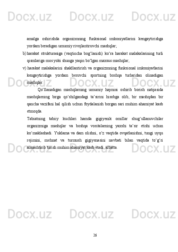 amalga   oshirishda   organizmning   funksional   imkoniyatlarini   kengaytirishga
yordam beradigan umumiy rivojlantiruvchi mashqlar;
b) harakat   strukturasiga   (vaqtincha   bog‘lanish)   ko‘ra   harakat   malakalarining   turli
qismlariga mos yoki shunga yaqin bo‘lgan maxsus mashqlar;
v)  harakat  malakalarini  shakllantirish   va  organizmning   funksional   imkoniyatlarini
kengaytirishga   yordam   beruvchi   sportning   boshqa   turlaridan   olinadigan
mashqlar.
Qo‘llanadigan   mashqlarning   umumiy   hajmini   oshirib   borish   natijasida
mashqlarning   birga   qo‘shilgandagi   ta’sirini   hisobga   olib,   bir   mashqdan   bir
qancha vazifani hal qilish uchun foydalanish borgan sari muhim ahamiyat kasb
etmoqda.
Tabiatning   tabiiy   kuchlari   hamda   gigiyenik   omillar   shug‘ullanuvchilar
organizmiga   mashqlar   va   boshqa   vositalarning   yaxshi   ta’sir   etishi   uchun
ko‘maklashadi.   Yuklama va  dam   olishni,  o‘z  vaqtida ovqatlanishni,  tungi   uyqu
rejimini,   mehnat   va   turmush   gigiyenasini   navbati   bilan   vaqtida   to‘g‘ri
almashtirib turish muhim ahamiyat kasb etadi, albatta.
26 