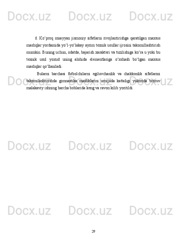 6.   Ko‘proq   muayyan   jismoniy   sifatlarni   rivojlantirishga   q aratilgan   maxsus
mashqlar yordamida yo‘l-yo‘lakay ayrim texnik usullar ijrosini takomillashtirish
mumkin. Buning uchun, odatda, bajarish xarakteri va tuzilishiga ko‘ra u yoki bu
texnik   usul   yoxud   uning   alohida   elementlariga   o‘ xshash   bo‘lgan   maxsus
mashqlar qo‘llaniladi. 
Bularni   barchasi   futbolchilarni   egiluvchanlik   va   chakkonlik   sifatlarini
takomilashtirishda   gimnastika   mashklarini   urnijuda   kattaligi   yukorida   bitiruv
malakaviy ishning barcha boblarida keng va ravon kilib yoritildi. 
29 