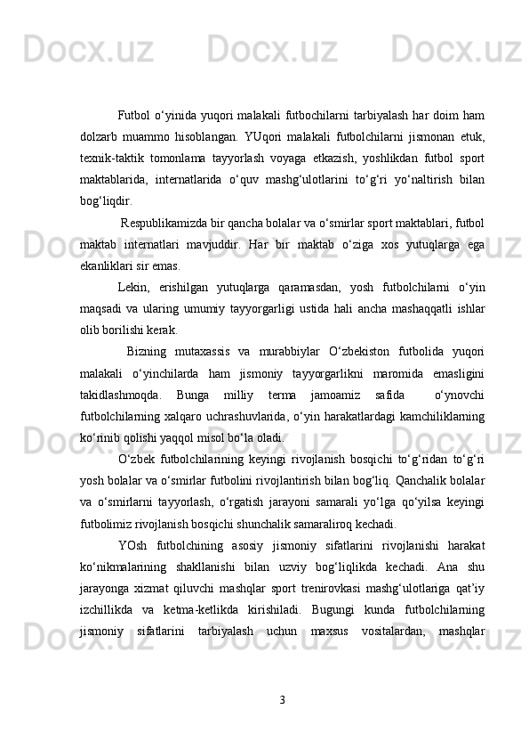 Futbol   o‘yinida   yuqori   malakali   futbochilarni   tarbiyalash   har   doim   ham
dolzarb   muammo   hisoblangan.   YUqori   malakali   futbolchilarni   jismonan   etuk,
texnik-taktik   tomonlama   tayyorlash   voyaga   etkazish,   yoshlikdan   futbol   sport
maktablarida,   internatlarida   o‘quv   mashg‘ulotlarini   to‘g‘ri   yo‘naltirish   bilan
bog‘liqdir.
  Respublikamizda bir qancha bolalar va o‘smirlar sport maktablari, futbol
maktab   internatlari   mavjuddir.   Har   bir   maktab   o‘ziga   xos   yutuqlarga   ega
ekanliklari sir emas.
Lekin,   erishilgan   yutuqlarga   qaramasdan,   yosh   futbolchilarni   o‘yin
maqsadi   va   ularing   umumiy   tayyorgarligi   ustida   hali   ancha   mashaqqatli   ishlar
olib borilishi kerak.
  Bizning   mutaxassis   va   murabbiylar   O‘zbekiston   futbolida   yuqori
malakali   o‘yinchilarda   ham   jismoniy   tayyorgarlikni   maromida   emasligini
takidlashmoqda.   Bunga   milliy   terma   jamoamiz   safida     o‘ynovchi
futbolchilarning  xalqaro   uchrashuvlarida,   o‘yin  harakatlardagi   kamchiliklarning
ko‘rinib qolishi yaqqol misol bo‘la oladi.
O‘zbek   futbolchilarining   keyingi   rivojlanish   bosqichi   to‘g‘ridan   to‘g‘ri
yosh bolalar va o‘smirlar futbolini rivojlantirish bilan bog‘liq. Qanchalik bolalar
va   o‘smirlarni   tayyorlash,   o‘rgatish   jarayoni   samarali   yo‘lga   qo‘yilsa   keyingi
futbolimiz rivojlanish bosqichi shunchalik samaraliroq kechadi.
YOsh   futbolchining   asosiy   jismoniy   sifatlarini   rivojlanishi   harakat
ko‘nikmalarining   shakllanishi   bilan   uzviy   bog‘liqlikda   kechadi.   Ana   shu
jarayonga   xizmat   qiluvchi   mashqlar   sport   trenirovkasi   mashg‘ulotlariga   qat’iy
izchillikda   va   ketma-ketlikda   kirishiladi.   Bugungi   kunda   futbolchilarning
jismoniy   sifatlarini   tarbiyalash   uchun   maxsus   vositalardan,   mashqlar
3 