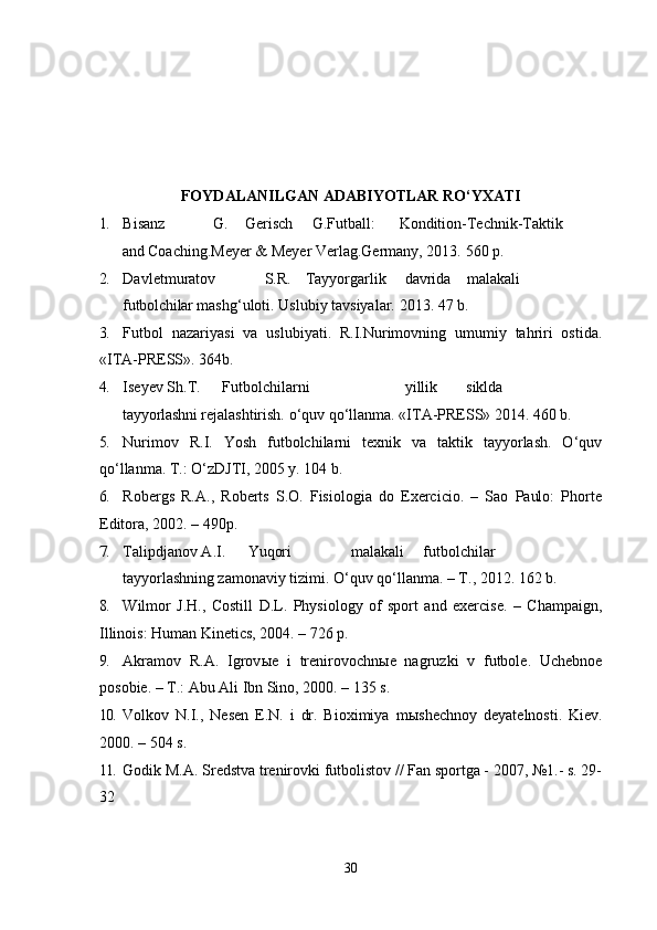 FOYDALANILGAN ADABIYOTLAR RO‘YXATI
1. Bisanz G. Gerisch G.Futball: Kondition-Technik-Taktik
and  Coaching.Meyer & Meyer Verlag.Germany, 2013.  560 p.
2. Davletmuratov S.R. Tayyorgarlik davrida malakali
futbolchilar  mashg‘uloti.  Uslubiy tavsiyalar. 2013. 47 b.
3. Futbol   nazariyasi   va   uslubiyati.   R.I.Nurimovning   umumiy   tahriri   ostida.
«ITA-PRESS». 364b.
4. Iseyev Sh.T. Futbolchilarni yillik siklda
tayyorlashni  rejalashtirish. o‘quv qo‘llanma. «ITA-PRESS» 2014. 460 b.
5. Nurimov   R.I.   Yosh   futbolchilarni   texnik   va   taktik   tayyorlash.   O‘quv
qo‘llanma. T.: O‘zDJTI, 2005 y. 104 b.
6. Robergs   R.A.,   Roberts   S.O.   Fisiologia   do   Exercicio.   –   Sao   Paulo:   Phorte
Editora, 2002. – 490p.
7. Talipdjanov A.I. Yuqori malakali futbolchilar
tayyorlashning  zamonaviy tizimi.  O‘quv qo‘llanma. – T., 2012. 162 b.
8. Wilmor   J.H.,   Costill   D.L.   Physiology   of   sport   and   exercise.   –   Champaign,
Illinois: Human Kinetics, 2004. – 726 p.
9. Akramov   R.A.   Igrov ы e   i   trenirovochn ы e   nagruzki   v   futbole.   Uchebnoe
posobie. – T.: Abu Ali Ibn Sino, 2000. – 135 s.
10. Volkov   N.I.,   Nesen   E.N.   i   dr.   Bioximiya   m ы shechnoy   deyatelnosti.   Kiev.
2000. – 504 s.
11. Godik M.A. Sredstva trenirovki futbolistov // Fan sportga - 2007, №1.- s. 29-
32
30 