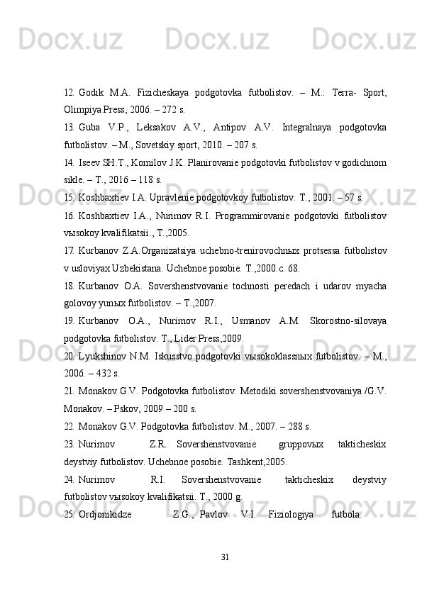 12. Godik   M.A.   Fizicheskaya   podgotovka   futbolistov.   –   M.:   Terra-   Sport,
Olimpiya Press, 2006. – 272 s.
13. Guba   V.P.,   Leksakov   A.V.,   Antipov   A.V.   Integralnaya   podgotovka
futbolistov. – M., Sovetskiy sport, 2010. – 207 s.
14. Iseev SH.T., Komilov J.K. Planirovanie podgotovki futbolistov v godichnom
sikle. – T., 2016 – 118 s.
15. Koshbaxtiev I.A. Upravlenie podgotovkoy futbolistov.  T., 2001. – 57 s.
16. Koshbaxtiev   I.A.,   Nurimov   R.I.   Programmirovanie   podgotovki   futbolistov
v ы sokoy kvalifikatsii., T.,2005.
17. Kurbanov   Z.A.Organizatsiya   uchebno-trenirovochn ы x   protsessa   futbolistov
v usloviyax Uzbekistana.  Uchebnoe posobie. T.,2000.c. 68.
18. Kurbanov   O.A.   Sovershenstvovanie   tochnosti   peredach   i   udarov   myacha
golovoy yun ы x futbolistov. – T.,2007.
19. Kurbanov   O.A.,   Nurimov   R.I.,   Usmanov   A.M.   Skorostno-silovaya
podgotovka futbolistov.  T., Lider Press,2009.
20. Lyukshinov   N.M.   Iskusstvo   podgotovki   v ы sokoklassn ы x   futbolistov.   –   M.,
2006. – 432 s.
21. Monakov G.V. Podgotovka futbolistov: Metodiki sovershenstvovaniya /G.V.
Monakov. – Pskov, 2009 – 200 s.
22. Monakov G.V. Podgotovka futbolistov.  M., 2007. – 288 s.
23. Nurimov Z.R. Sovershenstvovanie gruppov ы x takticheskix
deystviy futbolistov.  Uchebnoe posobie. Tashkent,2005.
24. Nurimov R.I. Sovershenstvovanie takticheskix deystviy
futbolistov vыsokoy kvalifikatsii. T., 2000 g.
25. Ordjonikidze Z.G., Pavlov V.I. Fiziologiya futbola.
31 