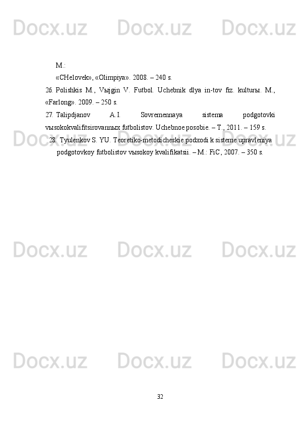 M.:
      «CHelovek», «Olimpiya». 2008. – 240 s.
26. Polishkis   M.,   V ы jgin   V.   Futbol.   Uchebnik   dlya   in-tov   fiz.   kultur ы .   M.,
«Farlong». 2009. – 250 s.
27. Talipdjanov   A.I.   Sovremennaya   sistema   podgotovki
v ы sokokvalifitsirovann ы x futbolistov.  Uchebnoe posobie. – T., 2011. – 159 s.
28. Tyulenkov S. YU. Teoretiko-metodicheskie podxodi k sisteme upravleniya
podgotovkoy futbolistov vыsokoy kvalifikatsii. – M.: FiC, 2007. – 350 s.
32 