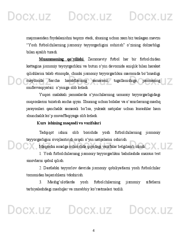 majmuasidan foydalanishni taqozo etadi, shuning uchun xam biz tanlagan mavzu
“Yosh   futbolchilarning   jismoniy   tayyorgarligini   oshirish”   o‘zining   dolzarbligi
bilan ajralib turadi.
Muammoning   qo‘yilishi    .     Zamonaviy   futbol   har   bir   futbolchidan
kattagina jismoniy tayoyrgarlikni  va butun o‘yin davomida aniqlik bilan harakat
qilishlarini talab etmoqda, chunki jismoniy tayyorgarlikni maromida bo‘lmasligi
maydonda   barcha   haraktlarning   samarasiz   tugallanishiga,   jamoaning
mufavvaqiyatsiz  o‘yiniga olib keladi.
Yuqori   malakali   jamoalarda   o‘yinchilarning   umumiy   tayyorgarligidagi
nuqsonlarini tuzatish ancha qiyin. Shuning uchun bolalar va o‘smirlarning mashq
jarayonlari   qanchalik   samarali   bo‘lsa,   yuksak   natijalar   uchun   kurashlar   ham
shunchalik ko‘p muvaffaqiyaga olib keladi. 
Kurs  ishining maqsadi va vazifalari
Tad qiqot   ishini   olib   borishda   yosh   futbolchilarning   jismoniy
tayyorgarligini rivojlantirish orqali o‘yin natijalarini oshirish.
Maqsadni amalga oshirishda quyidagi vazifalar belgilanib olindi:
1.   Yosh futbolchilarning   jismoniy tayyorgarlikni baholashda maxsus test
sinovlarni qabul qilish.
2.   Dastlabki   tayyorlov   davrida   jismoniy   qobiliyatlarni   yosh   futbolchilar
tomonidan bajarishlarni tekshirish.
3.   Mashg‘ulotlarda   yosh   futbolchilarning   jismoniy   sifatlarni
tarbiyalashdagi mashqlar va murabbiy ko‘rsatmalari taxlili.
4 
