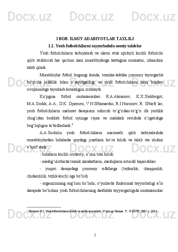 I BOB . ILMIY ADABIYOTLAR TAXLILI
1.1. Yosh futbolchilarni tayyorlashda asosiy talablar
Yosh   futbolchilarni   tarbiyalash   va   ularni   etuk   iqtidorli   kuchli   futbolchi
qilib   etishtirish   har   qachon   xam   murabbiylarga   kattagina   mexnatni,   izlanishni
talab qiladi.
Murabbiylar   futbol   bugungi   kunda,   texnika-taktika   jismoniy   tayorgarlik
bo‘yicha   jadallik   bilan   o‘sayotganligi   va   yosh   futbolchilarni   xam   bunday
rivojlanishga tayorlash kerakligini izohlaydi.
Ko‘pgina   futbol   mutaxassislari   R.A.Akramov,   K.X.Xeddergot,
M.A.Godik, A.A.,  D.K. Djarmen,  V.N.SHamardin, R.I.Nurimov, R. SHarfi   lar,
yosh   futbolchilarni   mahorat   darajasini   oshirish   to‘g‘ridan-to‘g‘ri   ilk   yoshlik
chog‘idan   boshlab   futbol   uyiniga   rejasi   va   malakali   ravishda   o‘rgatishga
bog‘liqligini ta’kidlashadi. 2
A.A.Suchilin   yosh   futbolchilarni   maxoratli   qilib   tarbiyalashda
murabbiylardan   bolalarda   quydagi   jixatlarni   ko‘ra   bilish   va   talab   eta   olishni
e’tirof etadi:
- bolalarni kuchli-irodaviy, o‘zini tuta bilish 
- mashg‘ulotlarda texnik xarakatlarni, mashqlarni astoidil bajarishlari
-   yuqori   darajadagi   jismoniy   sifatlarga   (tezkorlik,   chaqqonlik,
chidamlilik, tezlik-kuch) ega bo‘lish
- organizmning sog‘lom bo‘lishi, o‘yinlarda funksional tayyorlarligi a’lo
darajada bo‘lishini yosh futbolchilarning dastlabki tayyorgarligida mutaxasisslar
2
 Nurimov R.I. Yosh futbolchilarni texnik va taktik tayyorlash. O‘quv qo‘llanma. T.: O‘zDJTI, 2005 y. 104 b .
5 