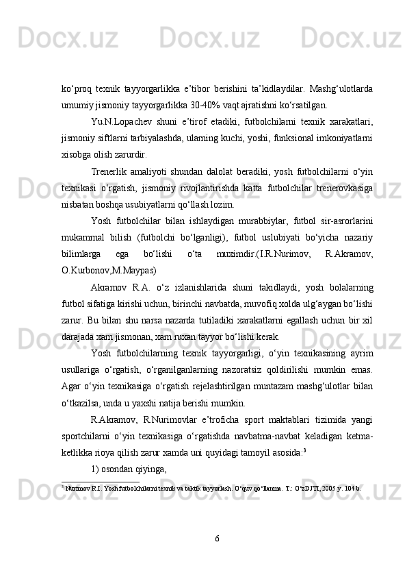 ko‘proq   texnik   tayyorgarlikka   e’tibor   berishini   ta’kidlaydilar.   Mashg‘ulotlarda
umumiy jismoniy tayyorgarlikka 30-40% vaqt ajratishni ko‘rsatilgan. 
Yu.N.Lopachev   shuni   e’tirof   etadiki,   futbolchilarni   texnik   xarakatlari,
jismoniy siftlarni tarbiyalashda, ularning kuchi, yoshi, funksional imkoniyatlarni
xisobga olish zarurdir.
Trenerlik   amaliyoti   shundan   dalolat   beradiki,   yosh   futbolchilarni   o‘yin
texnikasi   o‘rgatish,   jismoniy   rivojlantirishda   katta   futbolchilar   trenerovkasiga
nisbatan boshqa usubiyatlarni qo‘llash lozim.
Yosh   futbolchilar   bilan   ishlaydigan   murabbiylar,   futbol   sir-asrorlarini
mukammal   bilish   (futbolchi   bo‘lganligi),   futbol   uslubiyati   bo‘yicha   nazariy
bilimlarga   ega   bo‘lishi   o‘ta   muximdir.(I.R.Nurimov,   R.Akramov,
O.Kurbonov,M.Maypas)
Akramov   R.A.   o‘ z   izlanishlarida   shuni   takidlaydi,   yosh   bolalarning
futbol sifatiga kirishi uchun, birinchi navbatda, muvofiq xolda ulg‘aygan bo‘lishi
zarur.   Bu   bilan   shu   narsa   nazarda   tutiladiki   xarakatlarni   egallash   uchun   bir   xil
darajada xam jismonan, xam ruxan tayyor bo‘lishi kerak.
Yosh   futbolchilarning   texnik   tayyorgarligi,   o‘yin   texnikasining   ayrim
usullariga   o‘rgatish,   o‘rganilganlarning   nazoratsiz   qoldirilishi   mumkin   emas.
Agar   o‘yin   texnikasiga   o‘rgatish   rejelashtirilgan   muntazam   mashg‘ulotlar   bilan
o‘tkazilsa, unda u yaxshi natija berishi mumkin.
R.Akramov,   R.Nurimovlar   e’troficha   sport   maktablari   tizimida   yangi
sportchilarni   o‘yin   texnikasiga   o‘rgatishda   navbatma-navbat   keladigan   ketma-
ketlikka rioya qilish zarur xamda uni quyidagi tamoyil asosida: 3
1) osondan qiyinga, 
3
 Nurimov R.I. Yosh futbolchilarni texnik va taktik tayyorlash. O‘quv qo‘llanma. T.: O‘zDJTI, 2005 y. 104 b.
6 