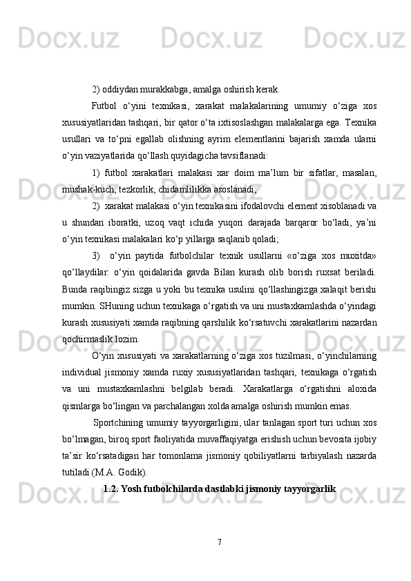 2) oddiydan murakkabga, amalga oshirish kerak.
Futbol   o‘yini   texnikasi,   xarakat   malakalarining   umumiy   o‘ziga   xos
xususiyatlaridan tashqari, bir qator o‘ta ixtisoslashgan malakalarga ega. Texnika
usullari   va   to‘pni   egallab   olishning   ayrim   elementlarini   bajarish   xamda   ularni
o‘yin vaziyatlarida qo‘llash quyidagicha tavsiflanadi:
1)   futbol   xarakatlari   malakasi   xar   doim   ma’lum   bir   sifatlar,   masalan,
mushak-kuch, tezkorlik, chidamlilikka asoslanadi;
2)  xarakat malakasi o‘yin texnikasini ifodalovchi element xisoblanadi va
u   shundan   iboratki,   uzoq   vaqt   ichida   yuqori   darajada   barqaror   bo‘ladi,   ya’ni
o‘yin texnikasi malakalari ko‘p yillarga saqlanib qoladi;
3)     o‘yin   paytida   futbolchilar   texnik   usullarni   «o‘ziga   xos   muxitda»
qo‘llaydilar:   o‘yin   qoidalarida   gavda   Bilan   kurash   olib   borish   ruxsat   beriladi.
Bunda raqibingiz sizga u yoki bu texnika usulini qo‘llashingizga xalaqit berishi
mumkin. SHuning uchun texnikaga o‘rgatish va uni mustaxkamlashda o‘yindagi
kurash xususiyati xamda raqibning qarshilik ko‘rsatuvchi xarakatlarini nazardan
qochirmaslik lozim. 
O‘yin xususiyati  va xarakatlarning o‘ziga xos tuzilmasi, o‘yinchilarning
individual   jismoniy   xamda   ruxiy   xususiyatlaridan   tashqari,   texnikaga   o‘rgatish
va   uni   mustaxkamlashni   belgilab   beradi.   Xarakatlarga   o‘rgatishni   aloxida
qismlarga bo‘lingan va parchalangan xolda amalga oshirish mumkin emas.
Sportchining umumiy tayyorgarligini, ular tanlagan sport turi uchun xos
bo‘lmagan, biroq sport faoliyatida muvaffaqiyatga erishish uchun bevosita ijobiy
ta’sir   ko‘rsatadigan   har   tomonlama   jismoniy   qobiliyatlarni   tarbiyalash   nazarda
tutiladi (M.A. Godik).
1.2. Yosh futbolchilarda dastlabki jismoniy tayyorgarlik
7 