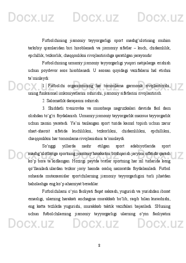 Futbolchining   jismoniy   tayyorgarligi   sport   mashg‘ulotining   muhim
tarkibiy   qismlaridan   biri   hisoblanadi   va   jismoniy   sifatlar   –   kuch,   chidamlilik,
epchillik, tezkorlik, chaqqonlikni rivojlantirishga qaratilgan jarayondir
Futbolchining umumiy jismoniy tayyorgarligi yuqori natijalarga erishish
uchun   poydevor   asos   hisoblanadi.   U   asosan   quyidagi   vazifalarni   hal   etishni
ta’minlaydi:
1.   Futbolchi   organizmining   har   tomonlama   garmonik   rivojlantirishi,
uning funksional imkoniyatlarini oshirishi, jismoniy sifatlarini rivojlantirish.
2. Salomatlik darajasini oshirish.
3.   Shiddatli   trenirovka   va   musobaqa   nagruzkalari   davrida   faol   dam
olishdan to‘g‘ri foydalanish. Umumiy jismoniy tayyorgarlik maxsus tayyorgarlik
uchun   zamin   yaratadi.   Ya’ni   tanlangan   sport   turida   kamol   topish   uchun   zarur
shart-sharoit   sifatida   kuchlilikni,   tezkorlikni,   chidamlilikni,   epchillikni,
chaqqonlikni har tomonlama rivojlanishini ta’minlaydi.
So‘nggi   yillarda   nashr   etilgan   sport   adabiyotlarida   sport
mashg‘ulotlariga sportning jismoniy harakatini boshqarish jaryoni sifatida qarash
ko‘p   bora   ta’kidlangan.   Hozirgi   paytda   testlar   sportning   har   xil   turlarida   keng
qo‘llaniladi.ulardan   tezkor   joriy   hamda   oraliq   nazoratda   foydalaniladi.   Futbol
sohasida   mutaxassislar   sportchilarning   jismoniy   tayyorgarligini   turli   jihatdan
baholashga eng ko‘p ahamiyat beradilar.
Futbolchilarni o‘yin faoliyati faqat sakrash, yugurish va yurishdan iborat
emasligi,   ularning   harakati   anchagina   murakkab   bo‘lib,   raqib   bilan   kurashishi,
eng   katta   tezlikda   yugurishi,   murakkab   taktik   vazifalari   bajariladi.   SHuning
uchun   futbolchilarning   jismoniy   tayyorgarligi   ularning   o‘yin   faoliyatini
8 
