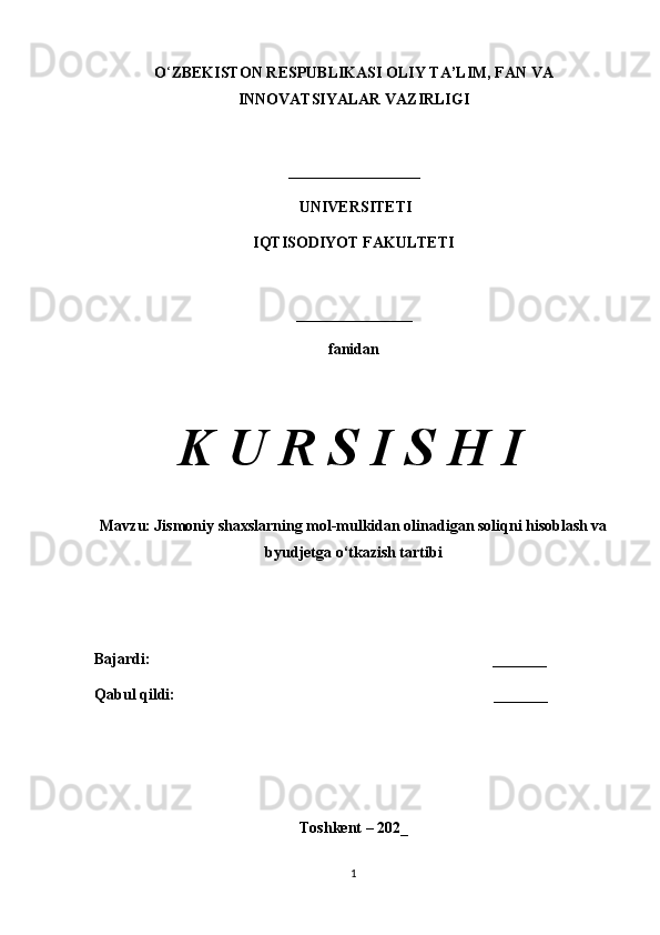 O ‘ ZBEKISTON RESPUBLIKASI OLIY TA’LIM, FAN VA
INNOVATSIYALAR VAZIRLIGI
_________________
 UNIVERSITETI
IQTISODIYOT FAKULTETI
_______________
fanidan
K U R S I S H I
Mavzu: Jismoniy shaxslarning mol-mulkidan olinadigan soliqni hisoblash va
byudjetga o‘tkazish tartibi
Bajardi:                                                                                        _______
Qabul qildi:                                                                                  _______
Toshkent – 202_
1 