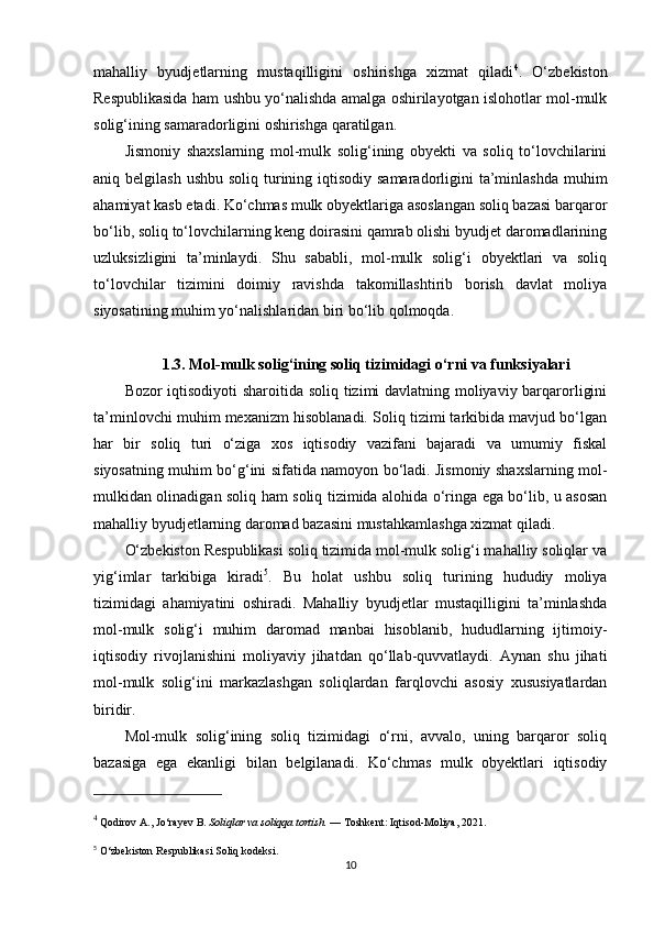 mahalliy   byudjetlarning   mustaqilligini   oshirishga   xizmat   qiladi 4
.   O‘zbekiston
Respublikasida ham ushbu yo‘nalishda amalga oshirilayotgan islohotlar mol-mulk
solig‘ining samaradorligini oshirishga qaratilgan.
Jismoniy   shaxslarning   mol-mulk   solig‘ining   obyekti   va   soliq   to‘lovchilarini
aniq belgilash ushbu  soliq turining iqtisodiy  samaradorligini  ta’minlashda  muhim
ahamiyat kasb etadi. Ko‘chmas mulk obyektlariga asoslangan soliq bazasi barqaror
bo‘lib, soliq to‘lovchilarning keng doirasini qamrab olishi byudjet daromadlarining
uzluksizligini   ta’minlaydi.   Shu   sababli,   mol-mulk   solig‘i   obyektlari   va   soliq
to‘lovchilar   tizimini   doimiy   ravishda   takomillashtirib   borish   davlat   moliya
siyosatining muhim yo‘nalishlaridan biri bo‘lib qolmoqda.
1.3. Mol-mulk solig‘ining soliq tizimidagi o‘rni va funksiyalari
Bozor iqtisodiyoti sharoitida soliq tizimi davlatning moliyaviy barqarorligini
ta’minlovchi muhim mexanizm hisoblanadi. Soliq tizimi tarkibida mavjud bo‘lgan
har   bir   soliq   turi   o‘ziga   xos   iqtisodiy   vazifani   bajaradi   va   umumiy   fiskal
siyosatning muhim bo‘g‘ini sifatida namoyon bo‘ladi. Jismoniy shaxslarning mol-
mulkidan olinadigan soliq ham soliq tizimida alohida o‘ringa ega bo‘lib, u asosan
mahalliy byudjetlarning daromad bazasini mustahkamlashga xizmat qiladi.
O‘zbekiston Respublikasi soliq tizimida mol-mulk solig‘i mahalliy soliqlar va
yig‘imlar   tarkibiga   kiradi 5
.   Bu   holat   ushbu   soliq   turining   hududiy   moliya
tizimidagi   ahamiyatini   oshiradi.   Mahalliy   byudjetlar   mustaqilligini   ta’minlashda
mol-mulk   solig‘i   muhim   daromad   manbai   hisoblanib,   hududlarning   ijtimoiy-
iqtisodiy   rivojlanishini   moliyaviy   jihatdan   qo‘llab-quvvatlaydi.   Aynan   shu   jihati
mol-mulk   solig‘ini   markazlashgan   soliqlardan   farqlovchi   asosiy   xususiyatlardan
biridir.
Mol-mulk   solig‘ining   soliq   tizimidagi   o‘rni,   avvalo,   uning   barqaror   soliq
bazasiga   ega   ekanligi   bilan   belgilanadi.   Ko‘chmas   mulk   obyektlari   iqtisodiy
4
 Qodirov A., Jo‘rayev B.  Soliqlar va soliqqa tortish.  — Toshkent: Iqtisod-Moliya, 2021.
5
 O‘zbekiston Respublikasi Soliq kodeksi.
10 