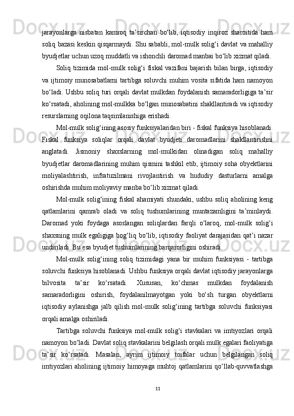 jarayonlarga   nisbatan   kamroq   ta’sirchan   bo‘lib,   iqtisodiy   inqiroz   sharoitida   ham
soliq bazasi keskin qisqarmaydi. Shu sababli, mol-mulk solig‘i davlat va mahalliy
byudjetlar uchun uzoq muddatli va ishonchli daromad manbai bo‘lib xizmat qiladi.
Soliq tizimida mol-mulk solig‘i fiskal  vazifani bajarish bilan birga, iqtisodiy
va ijtimoiy munosabatlarni  tartibga soluvchi  muhim vosita sifatida ham namoyon
bo‘ladi. Ushbu soliq turi orqali davlat mulkdan foydalanish samaradorligiga ta’sir
ko‘rsatadi, aholining mol-mulkka bo‘lgan munosabatini shakllantiradi va iqtisodiy
resurslarning oqilona taqsimlanishiga erishadi.
Mol-mulk solig‘ining asosiy funksiyalaridan biri - fiskal funksiya hisoblanadi.
Fiskal   funksiya   soliqlar   orqali   davlat   byudjeti   daromadlarini   shakllantirishni
anglatadi.   Jismoniy   shaxslarning   mol-mulkidan   olinadigan   soliq   mahalliy
byudjetlar daromadlarining muhim qismini tashkil etib, ijtimoiy soha obyektlarini
moliyalashtirish,   infratuzilmani   rivojlantirish   va   hududiy   dasturlarni   amalga
oshirishda muhim moliyaviy manba bo‘lib xizmat qiladi.
Mol-mulk   solig‘ining   fiskal   ahamiyati   shundaki,   ushbu   soliq   aholining   keng
qatlamlarini   qamrab   oladi   va   soliq   tushumlarining   muntazamligini   ta’minlaydi.
Daromad   yoki   foydaga   asoslangan   soliqlardan   farqli   o‘laroq,   mol-mulk   solig‘i
shaxsning mulk egaligiga bog‘liq bo‘lib, iqtisodiy faoliyat darajasidan qat’i nazar
undiriladi. Bu esa byudjet tushumlarining barqarorligini oshiradi.
Mol-mulk   solig‘ining   soliq   tizimidagi   yana   bir   muhim   funksiyasi   -   tartibga
soluvchi funksiya hisoblanadi. Ushbu funksiya orqali davlat iqtisodiy jarayonlarga
bilvosita   ta’sir   ko‘rsatadi.   Xususan,   ko‘chmas   mulkdan   foydalanish
samaradorligini   oshirish,   foydalanilmayotgan   yoki   bo‘sh   turgan   obyektlarni
iqtisodiy   aylanishga   jalb   qilish   mol-mulk   solig‘ining   tartibga   soluvchi   funksiyasi
orqali amalga oshiriladi.
Tartibga   soluvchi   funksiya   mol-mulk   solig‘i   stavkalari   va   imtiyozlari   orqali
namoyon bo‘ladi. Davlat soliq stavkalarini belgilash orqali mulk egalari faoliyatiga
ta’sir   ko‘rsatadi.   Masalan,   ayrim   ijtimoiy   toifalar   uchun   belgilangan   soliq
imtiyozlari aholining ijtimoiy himoyaga muhtoj qatlamlarini qo‘llab-quvvatlashga
11 