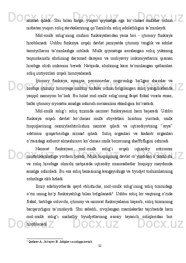 xizmat   qiladi.   Shu   bilan   birga,   yuqori   qiymatga   ega   ko‘chmas   mulklar   uchun
nisbatan yuqori soliq stavkalarining qo‘llanilishi soliq adolatliligini ta’minlaydi.
Mol-mulk   solig‘ining   muhim   funksiyalaridan   yana   biri   -   ijtimoiy   funksiya
hisoblanadi.   Ushbu   funksiya   orqali   davlat   jamiyatda   ijtimoiy   tenglik   va   adolat
tamoyillarini   ta’minlashga   intiladi.   Mulk   qiymatiga   asoslangan   soliq   yukining
taqsimlanishi   aholining   daromad   darajasi   va   moliyaviy   imkoniyatlarini   qisman
hisobga   olish   imkonini   beradi.   Natijada,   aholining   kam   ta’minlangan   qatlamlari
soliq imtiyozlari orqali himoyalanadi.
Ijtimoiy   funksiya,   ayniqsa,   pensionerlar,   nogironligi   bo‘lgan   shaxslar   va
boshqa  ijtimoiy  himoyaga  muhtoj   toifalar  uchun  belgilangan   soliq  yengilliklarida
yaqqol  namoyon bo‘ladi.  Bu holat  mol-mulk solig‘ining faqat  fiskal  vosita emas,
balki ijtimoiy siyosatni amalga oshirish mexanizmi ekanligini ko‘rsatadi.
Mol-mulk   solig‘i   soliq   tizimida   nazorat   funksiyasini   ham   bajaradi.   Ushbu
funksiya   orqali   davlat   ko‘chmas   mulk   obyektlari   hisobini   yuritadi,   mulk
huquqlarining   rasmiylashtirilishini   nazorat   qiladi   va   iqtisodiyotning   “soya”
sektorini   qisqartirishga   xizmat   qiladi.   Soliq   organlari   va   kadastr   organlari
o‘rtasidagi axborot almashinuvi ko‘chmas mulk bozorining shaffofligini oshiradi.
Nazorat   funksiyasi   mol-mulk   solig‘i   orqali   iqtisodiy   intizomni
mustahkamlashga yordam beradi. Mulk huquqining davlat ro‘yxatidan o‘tkazilishi
va   soliq   hisobiga   olinishi   natijasida   iqtisodiy   munosabatlar   huquqiy   maydonda
amalga oshiriladi. Bu esa soliq bazasining kengayishiga va byudjet tushumlarining
oshishiga olib keladi.
Ilmiy   adabiyotlarda   qayd   etilishicha,   mol-mulk   solig‘ining   soliq   tizimidagi
o‘rni uning ko‘p funksiyaliligi bilan belgilanadi 6
. Ushbu soliq bir vaqtning o‘zida
fiskal, tartibga soluvchi, ijtimoiy va nazorat funksiyalarini bajarib, soliq tizimining
barqarorligini   ta’minlaydi.   Shu   sababli,   rivojlangan   mamlakatlar   tajribasida   ham
mol-mulk   solig‘i   mahalliy   byudjetlarning   asosiy   tayanch   soliqlaridan   biri
hisoblanadi.
6
 Qodirov A., Jo‘rayev B.  Soliqlar va soliqqa tortish
12 