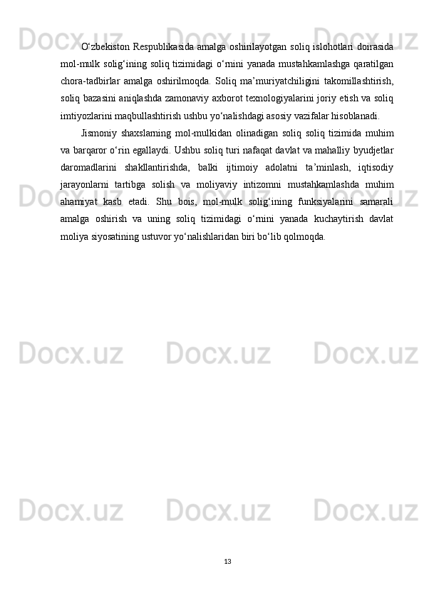 O‘zbekiston  Respublikasida  amalga oshirilayotgan soliq  islohotlari  doirasida
mol-mulk solig‘ining soliq tizimidagi o‘rnini yanada mustahkamlashga  qaratilgan
chora-tadbirlar   amalga   oshirilmoqda.   Soliq   ma’muriyatchiligini   takomillashtirish,
soliq bazasini aniqlashda zamonaviy axborot texnologiyalarini joriy etish va soliq
imtiyozlarini maqbullashtirish ushbu yo‘nalishdagi asosiy vazifalar hisoblanadi.
Jismoniy   shaxslarning   mol-mulkidan   olinadigan   soliq   soliq   tizimida   muhim
va barqaror o‘rin egallaydi. Ushbu soliq turi nafaqat davlat va mahalliy byudjetlar
daromadlarini   shakllantirishda,   balki   ijtimoiy   adolatni   ta’minlash,   iqtisodiy
jarayonlarni   tartibga   solish   va   moliyaviy   intizomni   mustahkamlashda   muhim
ahamiyat   kasb   etadi.   Shu   bois,   mol-mulk   solig‘ining   funksiyalarini   samarali
amalga   oshirish   va   uning   soliq   tizimidagi   o‘rnini   yanada   kuchaytirish   davlat
moliya siyosatining ustuvor yo‘nalishlaridan biri bo‘lib qolmoqda.
13 