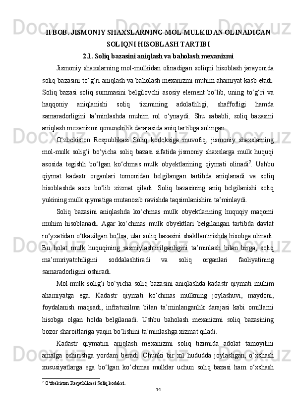II BOB. JISMONIY SHAXSLARNING MOL-MULKIDAN OLINADIGAN
SOLIQNI HISOBLASH TARTIBI
2.1. Soliq bazasini aniqlash va baholash mexanizmi
Jismoniy  shaxslarning mol-mulkidan  olinadigan  soliqni  hisoblash  jarayonida
soliq bazasini to‘g‘ri aniqlash va baholash mexanizmi muhim ahamiyat kasb etadi.
Soliq   bazasi   soliq   summasini   belgilovchi   asosiy   element   bo‘lib,   uning   to‘g‘ri   va
haqqoniy   aniqlanishi   soliq   tizimining   adolatliligi,   shaffofligi   hamda
samaradorligini   ta’minlashda   muhim   rol   o‘ynaydi.   Shu   sababli,   soliq   bazasini
aniqlash mexanizmi qonunchilik darajasida aniq tartibga solingan.
O‘zbekiston   Respublikasi   Soliq   kodeksiga   muvofiq,   jismoniy   shaxslarning
mol-mulk   solig‘i   bo‘yicha   soliq   bazasi   sifatida   jismoniy   shaxslarga   mulk   huquqi
asosida   tegishli   bo‘lgan   ko‘chmas   mulk   obyektlarining   qiymati   olinadi 7
.   Ushbu
qiymat   kadastr   organlari   tomonidan   belgilangan   tartibda   aniqlanadi   va   soliq
hisoblashda   asos   bo‘lib   xizmat   qiladi.   Soliq   bazasining   aniq   belgilanishi   soliq
yukining mulk qiymatiga mutanosib ravishda taqsimlanishini ta’minlaydi.
Soliq   bazasini   aniqlashda   ko‘chmas   mulk   obyektlarining   huquqiy   maqomi
muhim   hisoblanadi.   Agar   ko‘chmas   mulk   obyektlari   belgilangan   tartibda   davlat
ro‘yxatidan o‘tkazilgan bo‘lsa, ular soliq bazasini shakllantirishda hisobga olinadi.
Bu   holat   mulk   huquqining   rasmiylashtirilganligini   ta’minlash   bilan   birga,   soliq
ma’muriyatchiligini   soddalashtiradi   va   soliq   organlari   faoliyatining
samaradorligini oshiradi.
Mol-mulk   solig‘i   bo‘yicha   soliq   bazasini   aniqlashda   kadastr   qiymati   muhim
ahamiyatga   ega.   Kadastr   qiymati   ko‘chmas   mulkning   joylashuvi,   maydoni,
foydalanish   maqsadi,   infratuzilma   bilan   ta’minlanganlik   darajasi   kabi   omillarni
hisobga   olgan   holda   belgilanadi.   Ushbu   baholash   mexanizmi   soliq   bazasining
bozor sharoitlariga yaqin bo‘lishini ta’minlashga xizmat qiladi.
Kadastr   qiymatini   aniqlash   mexanizmi   soliq   tizimida   adolat   tamoyilini
amalga   oshirishga   yordam   beradi.   Chunki   bir   xil   hududda   joylashgan,   o‘xshash
xususiyatlarga   ega   bo‘lgan   ko‘chmas   mulklar   uchun   soliq   bazasi   ham   o‘xshash
7
 O‘zbekiston Respublikasi Soliq kodeksi.
14 
