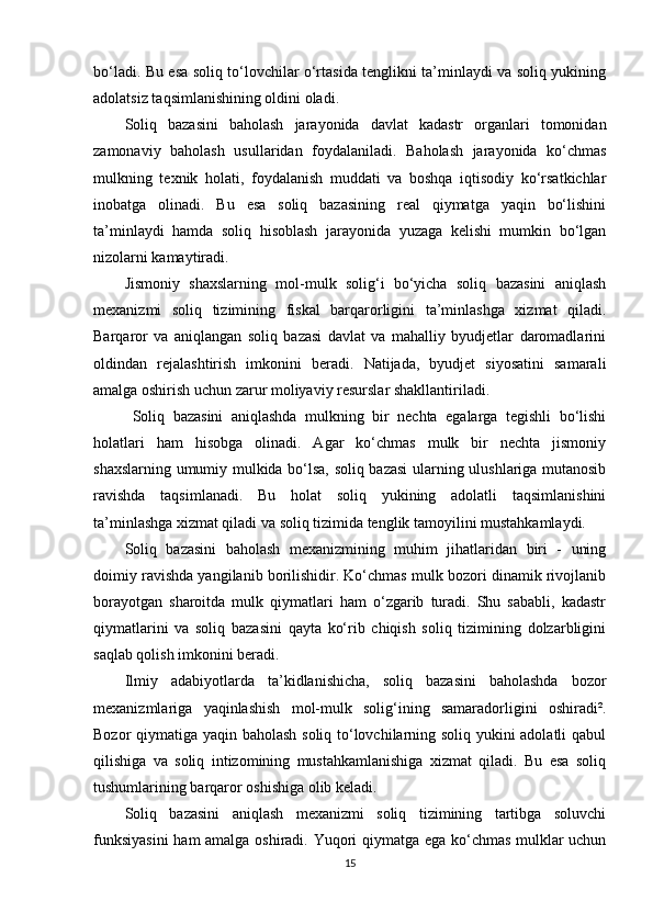 bo‘ladi. Bu esa soliq to‘lovchilar o‘rtasida tenglikni ta’minlaydi va soliq yukining
adolatsiz taqsimlanishining oldini oladi.
Soliq   bazasini   baholash   jarayonida   davlat   kadastr   organlari   tomonidan
zamonaviy   baholash   usullaridan   foydalaniladi.   Baholash   jarayonida   ko‘chmas
mulkning   texnik   holati,   foydalanish   muddati   va   boshqa   iqtisodiy   ko‘rsatkichlar
inobatga   olinadi.   Bu   esa   soliq   bazasining   real   qiymatga   yaqin   bo‘lishini
ta’minlaydi   hamda   soliq   hisoblash   jarayonida   yuzaga   kelishi   mumkin   bo‘lgan
nizolarni kamaytiradi.
Jismoniy   shaxslarning   mol-mulk   solig‘i   bo‘yicha   soliq   bazasini   aniqlash
mexanizmi   soliq   tizimining   fiskal   barqarorligini   ta’minlashga   xizmat   qiladi.
Barqaror   va   aniqlangan   soliq   bazasi   davlat   va   mahalliy   byudjetlar   daromadlarini
oldindan   rejalashtirish   imkonini   beradi.   Natijada,   byudjet   siyosatini   samarali
amalga oshirish uchun zarur moliyaviy resurslar shakllantiriladi.
Soliq   bazasini   aniqlashda   mulkning   bir   nechta   egalarga   tegishli   bo‘lishi
holatlari   ham   hisobga   olinadi.   Agar   ko‘chmas   mulk   bir   nechta   jismoniy
shaxslarning umumiy mulkida bo‘lsa, soliq bazasi  ularning ulushlariga mutanosib
ravishda   taqsimlanadi.   Bu   holat   soliq   yukining   adolatli   taqsimlanishini
ta’minlashga xizmat qiladi va soliq tizimida tenglik tamoyilini mustahkamlaydi.
Soliq   bazasini   baholash   mexanizmining   muhim   jihatlaridan   biri   -   uning
doimiy ravishda yangilanib borilishidir. Ko‘chmas mulk bozori dinamik rivojlanib
borayotgan   sharoitda   mulk   qiymatlari   ham   o‘zgarib   turadi.   Shu   sababli,   kadastr
qiymatlarini   va   soliq   bazasini   qayta   ko‘rib   chiqish   soliq   tizimining   dolzarbligini
saqlab qolish imkonini beradi.
Ilmiy   adabiyotlarda   ta’kidlanishicha,   soliq   bazasini   baholashda   bozor
mexanizmlariga   yaqinlashish   mol-mulk   solig‘ining   samaradorligini   oshiradi².
Bozor qiymatiga yaqin baholash soliq to‘lovchilarning soliq yukini adolatli qabul
qilishiga   va   soliq   intizomining   mustahkamlanishiga   xizmat   qiladi.   Bu   esa   soliq
tushumlarining barqaror oshishiga olib keladi.
Soliq   bazasini   aniqlash   mexanizmi   soliq   tizimining   tartibga   soluvchi
funksiyasini  ham amalga oshiradi. Yuqori qiymatga ega ko‘chmas mulklar uchun
15 
