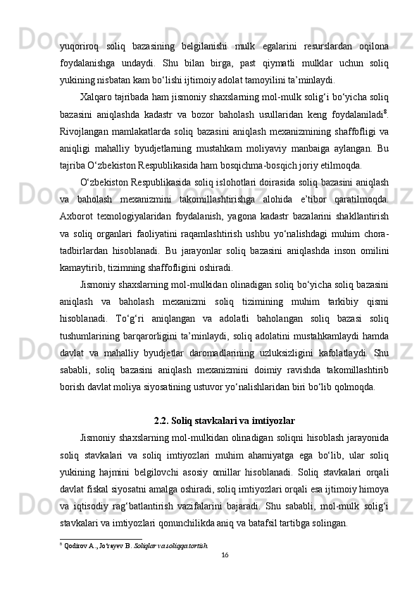 yuqoriroq   soliq   bazasining   belgilanishi   mulk   egalarini   resurslardan   oqilona
foydalanishga   undaydi.   Shu   bilan   birga,   past   qiymatli   mulklar   uchun   soliq
yukining nisbatan kam bo‘lishi ijtimoiy adolat tamoyilini ta’minlaydi.
Xalqaro tajribada ham jismoniy shaxslarning mol-mulk solig‘i bo‘yicha soliq
bazasini   aniqlashda   kadastr   va   bozor   baholash   usullaridan   keng   foydalaniladi 8
.
Rivojlangan   mamlakatlarda   soliq   bazasini   aniqlash   mexanizmining   shaffofligi   va
aniqligi   mahalliy   byudjetlarning   mustahkam   moliyaviy   manbaiga   aylangan.   Bu
tajriba O‘zbekiston Respublikasida ham bosqichma-bosqich joriy etilmoqda.
O‘zbekiston Respublikasida soliq islohotlari doirasida soliq bazasini aniqlash
va   baholash   mexanizmini   takomillashtirishga   alohida   e’tibor   qaratilmoqda.
Axborot   texnologiyalaridan   foydalanish,   yagona   kadastr   bazalarini   shakllantirish
va   soliq   organlari   faoliyatini   raqamlashtirish   ushbu   yo‘nalishdagi   muhim   chora-
tadbirlardan   hisoblanadi.   Bu   jarayonlar   soliq   bazasini   aniqlashda   inson   omilini
kamaytirib, tizimning shaffofligini oshiradi.
Jismoniy shaxslarning mol-mulkidan olinadigan soliq bo‘yicha soliq bazasini
aniqlash   va   baholash   mexanizmi   soliq   tizimining   muhim   tarkibiy   qismi
hisoblanadi.   To‘g‘ri   aniqlangan   va   adolatli   baholangan   soliq   bazasi   soliq
tushumlarining   barqarorligini   ta’minlaydi,   soliq   adolatini   mustahkamlaydi   hamda
davlat   va   mahalliy   byudjetlar   daromadlarining   uzluksizligini   kafolatlaydi.   Shu
sababli,   soliq   bazasini   aniqlash   mexanizmini   doimiy   ravishda   takomillashtirib
borish davlat moliya siyosatining ustuvor yo‘nalishlaridan biri bo‘lib qolmoqda.
2.2. Soliq stavkalari va imtiyozlar
Jismoniy  shaxslarning mol-mulkidan  olinadigan  soliqni  hisoblash  jarayonida
soliq   stavkalari   va   soliq   imtiyozlari   muhim   ahamiyatga   ega   bo‘lib,   ular   soliq
yukining   hajmini   belgilovchi   asosiy   omillar   hisoblanadi.   Soliq   stavkalari   orqali
davlat fiskal siyosatni amalga oshiradi, soliq imtiyozlari orqali esa ijtimoiy himoya
va   iqtisodiy   rag‘batlantirish   vazifalarini   bajaradi.   Shu   sababli,   mol-mulk   solig‘i
stavkalari va imtiyozlari qonunchilikda aniq va batafsil tartibga solingan.
8
 Qodirov A., Jo‘rayev B.  Soliqlar va soliqqa tortish.
16 