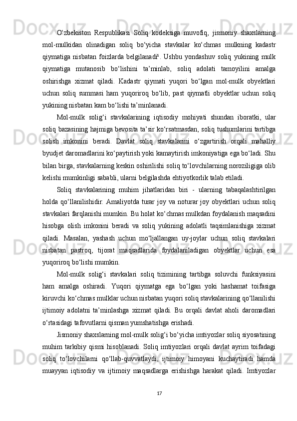 O‘zbekiston   Respublikasi   Soliq   kodeksiga   muvofiq,   jismoniy   shaxslarning
mol-mulkidan   olinadigan   soliq   bo‘yicha   stavkalar   ko‘chmas   mulkning   kadastr
qiymatiga   nisbatan   foizlarda   belgilanadi¹.   Ushbu   yondashuv   soliq   yukining   mulk
qiymatiga   mutanosib   bo‘lishini   ta’minlab,   soliq   adolati   tamoyilini   amalga
oshirishga   xizmat   qiladi.   Kadastr   qiymati   yuqori   bo‘lgan   mol-mulk   obyektlari
uchun   soliq   summasi   ham   yuqoriroq   bo‘lib,   past   qiymatli   obyektlar   uchun   soliq
yukining nisbatan kam bo‘lishi ta’minlanadi.
Mol-mulk   solig‘i   stavkalarining   iqtisodiy   mohiyati   shundan   iboratki,   ular
soliq bazasining hajmiga bevosita ta’sir ko‘rsatmasdan, soliq tushumlarini tartibga
solish   imkonini   beradi.   Davlat   soliq   stavkalarini   o‘zgartirish   orqali   mahalliy
byudjet daromadlarini ko‘paytirish yoki kamaytirish imkoniyatiga ega bo‘ladi. Shu
bilan birga, stavkalarning keskin oshirilishi soliq to‘lovchilarning noroziligiga olib
kelishi mumkinligi sababli, ularni belgilashda ehtiyotkorlik talab etiladi.
Soliq   stavkalarining   muhim   jihatlaridan   biri   -   ularning   tabaqalashtirilgan
holda qo‘llanilishidir. Amaliyotda  turar  joy  va  noturar  joy  obyektlari   uchun  soliq
stavkalari farqlanishi mumkin. Bu holat ko‘chmas mulkdan foydalanish maqsadini
hisobga   olish   imkonini   beradi   va   soliq   yukining   adolatli   taqsimlanishiga   xizmat
qiladi.   Masalan,   yashash   uchun   mo‘ljallangan   uy-joylar   uchun   soliq   stavkalari
nisbatan   pastroq,   tijorat   maqsadlarida   foydalaniladigan   obyektlar   uchun   esa
yuqoriroq bo‘lishi mumkin.
Mol-mulk   solig‘i   stavkalari   soliq   tizimining   tartibga   soluvchi   funksiyasini
ham   amalga   oshiradi.   Yuqori   qiymatga   ega   bo‘lgan   yoki   hashamat   toifasiga
kiruvchi ko‘chmas mulklar uchun nisbatan yuqori soliq stavkalarining qo‘llanilishi
ijtimoiy   adolatni   ta’minlashga   xizmat   qiladi.   Bu   orqali   davlat   aholi   daromadlari
o‘rtasidagi tafovutlarni qisman yumshatishga erishadi.
Jismoniy shaxslarning mol-mulk solig‘i bo‘yicha imtiyozlar soliq siyosatining
muhim   tarkibiy  qismi  hisoblanadi.   Soliq  imtiyozlari   orqali   davlat   ayrim  toifadagi
soliq   to‘lovchilarni   qo‘llab-quvvatlaydi,   ijtimoiy   himoyani   kuchaytiradi   hamda
muayyan   iqtisodiy   va   ijtimoiy   maqsadlarga   erishishga   harakat   qiladi.   Imtiyozlar
17 