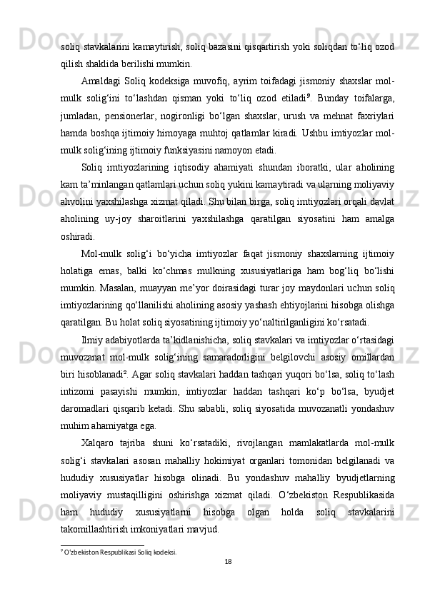 soliq stavkalarini kamaytirish, soliq bazasini qisqartirish yoki soliqdan to‘liq ozod
qilish shaklida berilishi mumkin.
Amaldagi   Soliq   kodeksiga   muvofiq,   ayrim   toifadagi   jismoniy   shaxslar   mol-
mulk   solig‘ini   to‘lashdan   qisman   yoki   to‘liq   ozod   etiladi 9
.   Bunday   toifalarga,
jumladan,   pensionerlar,   nogironligi   bo‘lgan   shaxslar,   urush   va   mehnat   faxriylari
hamda boshqa ijtimoiy himoyaga muhtoj qatlamlar kiradi. Ushbu imtiyozlar mol-
mulk solig‘ining ijtimoiy funksiyasini namoyon etadi.
Soliq   imtiyozlarining   iqtisodiy   ahamiyati   shundan   iboratki,   ular   aholining
kam ta’minlangan qatlamlari uchun soliq yukini kamaytiradi va ularning moliyaviy
ahvolini yaxshilashga xizmat qiladi. Shu bilan birga, soliq imtiyozlari orqali davlat
aholining   uy-joy   sharoitlarini   yaxshilashga   qaratilgan   siyosatini   ham   amalga
oshiradi.
Mol-mulk   solig‘i   bo‘yicha   imtiyozlar   faqat   jismoniy   shaxslarning   ijtimoiy
holatiga   emas,   balki   ko‘chmas   mulkning   xususiyatlariga   ham   bog‘liq   bo‘lishi
mumkin. Masalan, muayyan me’yor  doirasidagi  turar joy maydonlari  uchun soliq
imtiyozlarining qo‘llanilishi aholining asosiy yashash ehtiyojlarini hisobga olishga
qaratilgan. Bu holat soliq siyosatining ijtimoiy yo‘naltirilganligini ko‘rsatadi.
Ilmiy adabiyotlarda ta’kidlanishicha, soliq stavkalari va imtiyozlar o‘rtasidagi
muvozanat   mol-mulk   solig‘ining   samaradorligini   belgilovchi   asosiy   omillardan
biri hisoblanadi². Agar soliq stavkalari haddan tashqari yuqori bo‘lsa, soliq to‘lash
intizomi   pasayishi   mumkin,   imtiyozlar   haddan   tashqari   ko‘p   bo‘lsa,   byudjet
daromadlari  qisqarib ketadi. Shu sababli,  soliq siyosatida  muvozanatli  yondashuv
muhim ahamiyatga ega.
Xalqaro   tajriba   shuni   ko‘rsatadiki,   rivojlangan   mamlakatlarda   mol-mulk
solig‘i   stavkalari   asosan   mahalliy   hokimiyat   organlari   tomonidan   belgilanadi   va
hududiy   xususiyatlar   hisobga   olinadi.   Bu   yondashuv   mahalliy   byudjetlarning
moliyaviy   mustaqilligini   oshirishga   xizmat   qiladi.   O‘zbekiston   Respublikasida
ham   hududiy   xususiyatlarni   hisobga   olgan   holda   soliq   stavkalarini
takomillashtirish imkoniyatlari mavjud.
9
 O‘zbekiston Respublikasi Soliq kodeksi.
18 