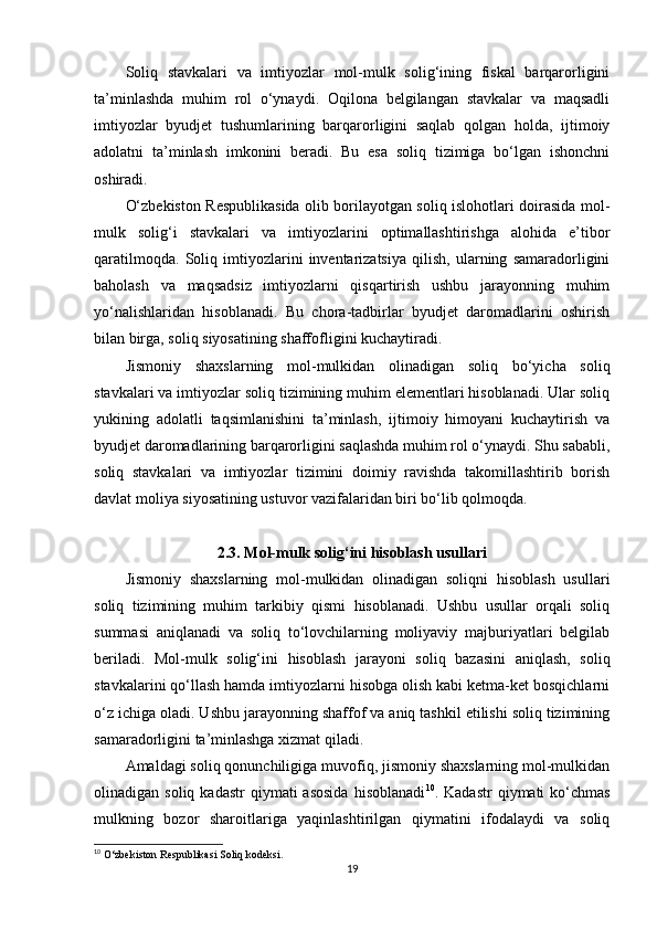 Soliq   stavkalari   va   imtiyozlar   mol-mulk   solig‘ining   fiskal   barqarorligini
ta’minlashda   muhim   rol   o‘ynaydi.   Oqilona   belgilangan   stavkalar   va   maqsadli
imtiyozlar   byudjet   tushumlarining   barqarorligini   saqlab   qolgan   holda,   ijtimoiy
adolatni   ta’minlash   imkonini   beradi.   Bu   esa   soliq   tizimiga   bo‘lgan   ishonchni
oshiradi.
O‘zbekiston Respublikasida olib borilayotgan soliq islohotlari doirasida mol-
mulk   solig‘i   stavkalari   va   imtiyozlarini   optimallashtirishga   alohida   e’tibor
qaratilmoqda.   Soliq   imtiyozlarini   inventarizatsiya   qilish,   ularning   samaradorligini
baholash   va   maqsadsiz   imtiyozlarni   qisqartirish   ushbu   jarayonning   muhim
yo‘nalishlaridan   hisoblanadi.   Bu   chora-tadbirlar   byudjet   daromadlarini   oshirish
bilan birga, soliq siyosatining shaffofligini kuchaytiradi.
Jismoniy   shaxslarning   mol-mulkidan   olinadigan   soliq   bo‘yicha   soliq
stavkalari va imtiyozlar soliq tizimining muhim elementlari hisoblanadi. Ular soliq
yukining   adolatli   taqsimlanishini   ta’minlash,   ijtimoiy   himoyani   kuchaytirish   va
byudjet daromadlarining barqarorligini saqlashda muhim rol o‘ynaydi. Shu sababli,
soliq   stavkalari   va   imtiyozlar   tizimini   doimiy   ravishda   takomillashtirib   borish
davlat moliya siyosatining ustuvor vazifalaridan biri bo‘lib qolmoqda.
2.3. Mol-mulk solig‘ini hisoblash usullari
Jismoniy   shaxslarning   mol-mulkidan   olinadigan   soliqni   hisoblash   usullari
soliq   tizimining   muhim   tarkibiy   qismi   hisoblanadi.   Ushbu   usullar   orqali   soliq
summasi   aniqlanadi   va   soliq   to‘lovchilarning   moliyaviy   majburiyatlari   belgilab
beriladi.   Mol-mulk   solig‘ini   hisoblash   jarayoni   soliq   bazasini   aniqlash,   soliq
stavkalarini qo‘llash hamda imtiyozlarni hisobga olish kabi ketma-ket bosqichlarni
o‘z ichiga oladi. Ushbu jarayonning shaffof va aniq tashkil etilishi soliq tizimining
samaradorligini ta’minlashga xizmat qiladi.
Amaldagi soliq qonunchiligiga muvofiq, jismoniy shaxslarning mol-mulkidan
olinadigan  soliq  kadastr   qiymati  asosida   hisoblanadi 10
.  Kadastr  qiymati  ko‘chmas
mulkning   bozor   sharoitlariga   yaqinlashtirilgan   qiymatini   ifodalaydi   va   soliq
10
 O‘zbekiston Respublikasi Soliq kodeksi.
19 