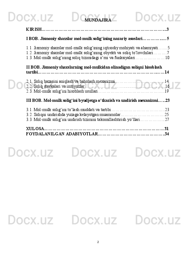 MUNDAJIRA
KIRISH…………………………………………………………………………....3
I BOB. Jismoniy shaxslar mol-mulk solig‘ining nazariy asoslari…………...…5
1.1. Jismoniy shaxslar mol-mulk solig‘ining iqtisodiy mohiyati va ahamiyati…….5
1.2. Jismoniy shaxslar mol-mulk solig‘ining obyekti va soliq to‘lovchilari……….7
1.3. Mol-mulk solig‘ining soliq tizimidagi o‘rni va funksiyalari…………………10
II BOB. Jismoniy shaxslarning mol-mulkidan olinadigan soliqni hisoblash 
tartibi………………………………………………………………………..……14
2.1. Soliq bazasini aniqlash va baholash mexanizmi…………………………......14
2.2. Soliq stavkalari va imtiyozlar……………………….......................................16
2.3. Mol-mulk solig‘ini hisoblash usullari………………………………………..19
III BOB. Mol-mulk solig‘ini byudjetga o‘tkazish va undirish mexanizmi…...23
3.1. Mol-mulk solig‘ini to‘lash muddati va tartibi………………………………..23
3.2. Soliqni undirishda yuzaga kelayotgan muammolar………………………….25
3.3. Mol-mulk solig‘ini undirish tizimini takomillashtirish yo‘llari……………...27
XULOSA…………………………………………………………………………31
FOYDALANILGAN ADABIYOTLAR………………………………………..34
2 