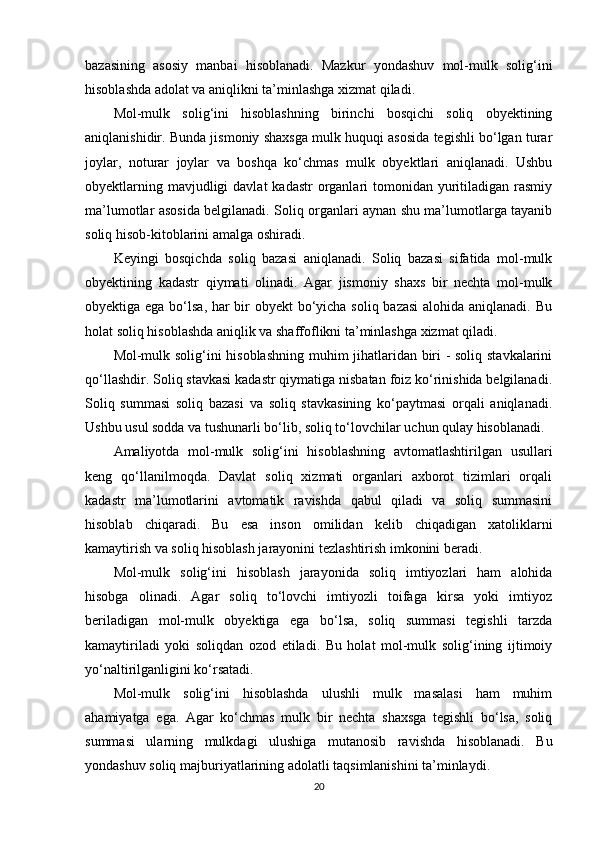 bazasining   asosiy   manbai   hisoblanadi.   Mazkur   yondashuv   mol-mulk   solig‘ini
hisoblashda adolat va aniqlikni ta’minlashga xizmat qiladi.
Mol-mulk   solig‘ini   hisoblashning   birinchi   bosqichi   soliq   obyektining
aniqlanishidir. Bunda jismoniy shaxsga mulk huquqi asosida tegishli bo‘lgan turar
joylar,   noturar   joylar   va   boshqa   ko‘chmas   mulk   obyektlari   aniqlanadi.   Ushbu
obyektlarning mavjudligi  davlat  kadastr  organlari  tomonidan yuritiladigan rasmiy
ma’lumotlar asosida belgilanadi. Soliq organlari aynan shu ma’lumotlarga tayanib
soliq hisob-kitoblarini amalga oshiradi.
Keyingi   bosqichda   soliq   bazasi   aniqlanadi.   Soliq   bazasi   sifatida   mol-mulk
obyektining   kadastr   qiymati   olinadi.   Agar   jismoniy   shaxs   bir   nechta   mol-mulk
obyektiga ega bo‘lsa, har  bir obyekt bo‘yicha soliq bazasi  alohida aniqlanadi. Bu
holat soliq hisoblashda aniqlik va shaffoflikni ta’minlashga xizmat qiladi.
Mol-mulk solig‘ini hisoblashning muhim jihatlaridan biri - soliq stavkalarini
qo‘llashdir. Soliq stavkasi kadastr qiymatiga nisbatan foiz ko‘rinishida belgilanadi.
Soliq   summasi   soliq   bazasi   va   soliq   stavkasining   ko‘paytmasi   orqali   aniqlanadi.
Ushbu usul sodda va tushunarli bo‘lib, soliq to‘lovchilar uchun qulay hisoblanadi.
Amaliyotda   mol-mulk   solig‘ini   hisoblashning   avtomatlashtirilgan   usullari
keng   qo‘llanilmoqda.   Davlat   soliq   xizmati   organlari   axborot   tizimlari   orqali
kadastr   ma’lumotlarini   avtomatik   ravishda   qabul   qiladi   va   soliq   summasini
hisoblab   chiqaradi.   Bu   esa   inson   omilidan   kelib   chiqadigan   xatoliklarni
kamaytirish va soliq hisoblash jarayonini tezlashtirish imkonini beradi.
Mol-mulk   solig‘ini   hisoblash   jarayonida   soliq   imtiyozlari   ham   alohida
hisobga   olinadi.   Agar   soliq   to‘lovchi   imtiyozli   toifaga   kirsa   yoki   imtiyoz
beriladigan   mol-mulk   obyektiga   ega   bo‘lsa,   soliq   summasi   tegishli   tarzda
kamaytiriladi   yoki   soliqdan   ozod   etiladi.   Bu   holat   mol-mulk   solig‘ining   ijtimoiy
yo‘naltirilganligini ko‘rsatadi.
Mol-mulk   solig‘ini   hisoblashda   ulushli   mulk   masalasi   ham   muhim
ahamiyatga   ega.   Agar   ko‘chmas   mulk   bir   nechta   shaxsga   tegishli   bo‘lsa,   soliq
summasi   ularning   mulkdagi   ulushiga   mutanosib   ravishda   hisoblanadi.   Bu
yondashuv soliq majburiyatlarining adolatli taqsimlanishini ta’minlaydi.
20 