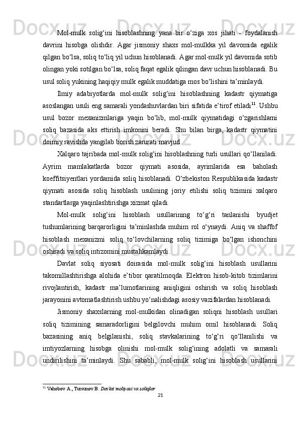 Mol-mulk   solig‘ini   hisoblashning   yana   bir   o‘ziga   xos   jihati   -   foydalanish
davrini   hisobga   olishdir.   Agar   jismoniy   shaxs   mol-mulkka   yil   davomida   egalik
qilgan bo‘lsa, soliq to‘liq yil uchun hisoblanadi. Agar mol-mulk yil davomida sotib
olingan yoki sotilgan bo‘lsa, soliq faqat egalik qilingan davr uchun hisoblanadi. Bu
usul soliq yukining haqiqiy mulk egalik muddatiga mos bo‘lishini ta’minlaydi.
Ilmiy   adabiyotlarda   mol-mulk   solig‘ini   hisoblashning   kadastr   qiymatiga
asoslangan usuli eng samarali yondashuvlardan biri sifatida e’tirof etiladi 11
. Ushbu
usul   bozor   mexanizmlariga   yaqin   bo‘lib,   mol-mulk   qiymatidagi   o‘zgarishlarni
soliq   bazasida   aks   ettirish   imkonini   beradi.   Shu   bilan   birga,   kadastr   qiymatini
doimiy ravishda yangilab borish zarurati mavjud.
Xalqaro tajribada mol-mulk solig‘ini hisoblashning turli usullari qo‘llaniladi.
Ayrim   mamlakatlarda   bozor   qiymati   asosida,   ayrimlarida   esa   baholash
koeffitsiyentlari yordamida soliq hisoblanadi. O‘zbekiston Respublikasida kadastr
qiymati   asosida   soliq   hisoblash   usulining   joriy   etilishi   soliq   tizimini   xalqaro
standartlarga yaqinlashtirishga xizmat qiladi.
Mol-mulk   solig‘ini   hisoblash   usullarining   to‘g‘ri   tanlanishi   byudjet
tushumlarining   barqarorligini   ta’minlashda   muhim   rol   o‘ynaydi.   Aniq   va   shaffof
hisoblash   mexanizmi   soliq   to‘lovchilarning   soliq   tizimiga   bo‘lgan   ishonchini
oshiradi va soliq intizomini mustahkamlaydi.
Davlat   soliq   siyosati   doirasida   mol-mulk   solig‘ini   hisoblash   usullarini
takomillashtirishga   alohida   e’tibor   qaratilmoqda.   Elektron   hisob-kitob   tizimlarini
rivojlantirish,   kadastr   ma’lumotlarining   aniqligini   oshirish   va   soliq   hisoblash
jarayonini avtomatlashtirish ushbu yo‘nalishdagi asosiy vazifalardan hisoblanadi.
Jismoniy   shaxslarning   mol-mulkidan   olinadigan   soliqni   hisoblash   usullari
soliq   tizimining   samaradorligini   belgilovchi   muhim   omil   hisoblanadi.   Soliq
bazasining   aniq   belgilanishi,   soliq   stavkalarining   to‘g‘ri   qo‘llanilishi   va
imtiyozlarning   hisobga   olinishi   mol-mulk   solig‘ining   adolatli   va   samarali
undirilishini   ta’minlaydi.   Shu   sababli,   mol-mulk   solig‘ini   hisoblash   usullarini
11
 Vahobov A., Tursunov B.  Davlat moliyasi va soliqlar
21 
