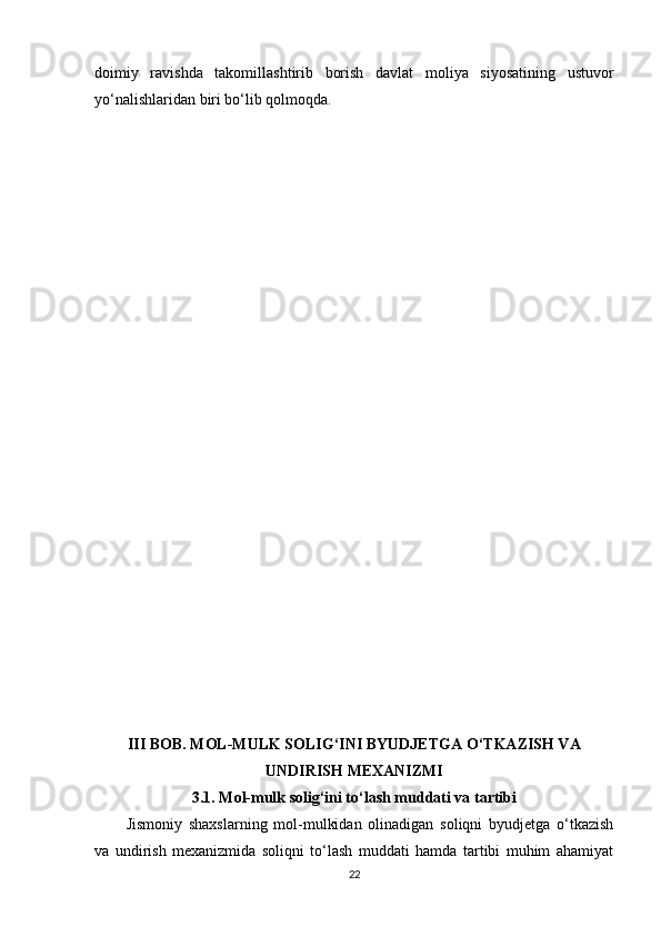 doimiy   ravishda   takomillashtirib   borish   davlat   moliya   siyosatining   ustuvor
yo‘nalishlaridan biri bo‘lib qolmoqda.
III BOB. MOL-MULK SOLIG‘INI BYUDJETGA O‘TKAZISH VA
UNDIRISH MEXANIZMI
3.1. Mol-mulk solig‘ini to‘lash muddati va tartibi
Jismoniy   shaxslarning   mol-mulkidan   olinadigan   soliqni   byudjetga   o‘tkazish
va   undirish   mexanizmida   soliqni   to‘lash   muddati   hamda   tartibi   muhim   ahamiyat
22 