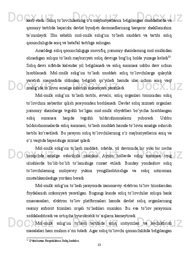 kasb etadi. Soliq to‘lovchilarning o‘z majburiyatlarini belgilangan muddatlarda va
qonuniy tartibda bajarishi  davlat byudjeti daromadlarining barqaror shakllanishini
ta’minlaydi.   Shu   sababli   mol-mulk   solig‘ini   to‘lash   muddati   va   tartibi   soliq
qonunchiligida aniq va batafsil tartibga solingan.
Amaldagi soliq qonunchiligiga muvofiq, jismoniy shaxslarning mol-mulkidan
olinadigan soliqni to‘lash majburiyati soliq davriga bog‘liq holda yuzaga keladi 12
.
Soliq   davri   sifatida   kalendar   yil   belgilanadi   va   soliq   summasi   ushbu   davr   uchun
hisoblanadi.   Mol-mulk   solig‘ini   to‘lash   muddati   soliq   to‘lovchilarga   qulaylik
yaratish   maqsadida   oldindan   belgilab   qo‘yiladi   hamda   ular   uchun   aniq   vaqt
oralig‘ida to‘lovni amalga oshirish imkoniyati yaratiladi.
Mol-mulk   solig‘ini   to‘lash   tartibi,   avvalo,   soliq   organlari   tomonidan   soliq
to‘lovchini xabardor qilish jarayonidan boshlanadi. Davlat soliq xizmati organlari
jismoniy   shaxslarga   tegishli   bo‘lgan   mol-mulk   obyektlari   bo‘yicha   hisoblangan
soliq   summasi   haqida   tegishli   bildirishnomalarni   yuboradi.   Ushbu
bildirishnomalarda soliq summasi, to‘lash muddati hamda to‘lovni amalga oshirish
tartibi   ko‘rsatiladi.   Bu   jarayon   soliq   to‘lovchilarning   o‘z   majburiyatlarini   aniq   va
o‘z vaqtida bajarishiga xizmat qiladi.
Mol-mulk solig‘ini  to‘lash muddati, odatda,  yil  davomida  bir  yoki  bir  necha
bosqichda   amalga   oshirilishi   mumkin.   Ayrim   hollarda   soliq   summasi   teng
ulushlarda   bo‘lib-bo‘lib   to‘lanishiga   ruxsat   etiladi.   Bunday   yondashuv   soliq
to‘lovchilarning   moliyaviy   yukini   yengillashtirishga   va   soliq   intizomini
mustahkamlashga yordam beradi.
Mol-mulk solig‘ini to‘lash jarayonida zamonaviy elektron to‘lov tizimlaridan
foydalanish   imkoniyati   yaratilgan.   Bugungi   kunda   soliq   to‘lovchilar   soliqni   bank
muassasalari,   elektron   to‘lov   platformalari   hamda   davlat   soliq   organlarining
rasmiy   axborot   tizimlari   orqali   to‘lashlari   mumkin.   Bu   esa   to‘lov   jarayonini
soddalashtiradi va ortiqcha byurokratik to‘siqlarni kamaytiradi.
Mol-mulk   solig‘ini   to‘lash   tartibida   soliq   imtiyozlari   va   kechiktirish
masalalari ham muhim o‘rin tutadi. Agar soliq to‘lovchi qonunchilikda belgilangan
12
 O‘zbekiston Respublikasi Soliq kodeksi
23 