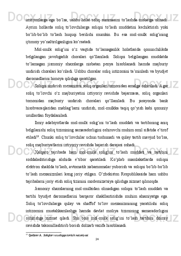 imtiyozlarga   ega   bo‘lsa,   ushbu   holat   soliq   summasini   to‘lashda   inobatga   olinadi.
Ayrim   hollarda   soliq   to‘lovchilarga   soliqni   to‘lash   muddatini   kechiktirish   yoki
bo‘lib-bo‘lib   to‘lash   huquqi   berilishi   mumkin.   Bu   esa   mol-mulk   solig‘ining
ijtimoiy yo‘naltirilganligini ko‘rsatadi.
Mol-mulk   solig‘ini   o‘z   vaqtida   to‘lamaganlik   holatlarida   qonunchilikda
belgilangan   javobgarlik   choralari   qo‘llaniladi.   Soliqni   belgilangan   muddatda
to‘lamagan   jismoniy   shaxslarga   nisbatan   penya   hisoblanadi   hamda   majburiy
undirish choralari ko‘riladi. Ushbu choralar soliq intizomini ta’minlash va byudjet
daromadlarini himoya qilishga qaratilgan.
Soliqni undirish mexanizmi soliq organlari tomonidan amalga oshiriladi. Agar
soliq   to‘lovchi   o‘z   majburiyatini   ixtiyoriy   ravishda   bajarmasa,   soliq   organlari
tomonidan   majburiy   undirish   choralari   qo‘llaniladi.   Bu   jarayonda   bank
hisobvaraqlaridan   mablag‘larni   undirish,   mol-mulkka   taqiq   qo‘yish   kabi   qonuniy
usullardan foydalaniladi.
Ilmiy   adabiyotlarda   mol-mulk   solig‘ini   to‘lash   muddati   va   tartibining   aniq
belgilanishi soliq tizimining samaradorligini oshiruvchi muhim omil sifatida e’tirof
etiladi 13
. Chunki soliq to‘lovchilar uchun tushunarli va qulay tartib mavjud bo‘lsa,
soliq majburiyatlarini ixtiyoriy ravishda bajarish darajasi oshadi.
Xalqaro   tajribada   ham   mol-mulk   solig‘ini   to‘lash   muddati   va   tartibini
soddalashtirishga   alohida   e’tibor   qaratiladi.   Ko‘plab   mamlakatlarda   soliqni
elektron shaklda to‘lash, avtomatik xabarnomalar yuborish va soliqni bo‘lib-bo‘lib
to‘lash   mexanizmlari   keng   joriy   etilgan.   O‘zbekiston   Respublikasida   ham   ushbu
tajribalarni joriy etish soliq tizimini modernizatsiya qilishga xizmat qilmoqda.
Jismoniy   shaxslarning   mol-mulkidan   olinadigan   soliqni   to‘lash   muddati   va
tartibi   byudjet   daromadlarini   barqaror   shakllantirishda   muhim   ahamiyatga   ega.
Soliq   to‘lovchilarga   qulay   va   shaffof   to‘lov   mexanizmining   yaratilishi   soliq
intizomini   mustahkamlashga   hamda   davlat   moliya   tizimining   samaradorligini
oshirishga   xizmat   qiladi.   Shu   bois   mol-mulk   solig‘ini   to‘lash   tartibini   doimiy
ravishda takomillashtirib borish dolzarb vazifa hisoblanadi.
13
 Qodirov A.  Soliqlar va soliqqa tortish nazariyasi
24 
