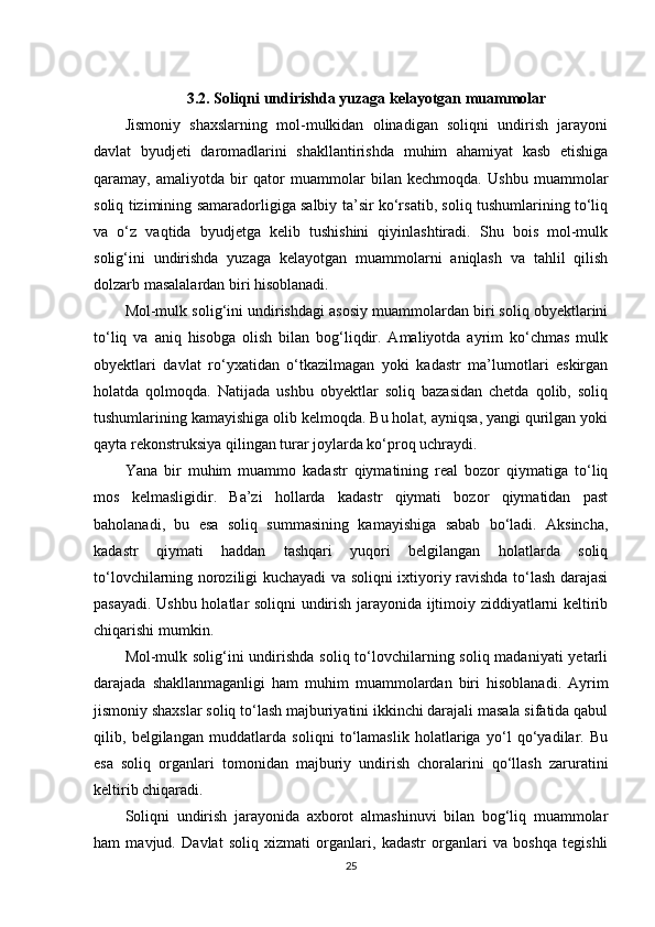 3.2. Soliqni undirishda yuzaga kelayotgan muammolar
Jismoniy   shaxslarning   mol-mulkidan   olinadigan   soliqni   undirish   jarayoni
davlat   byudjeti   daromadlarini   shakllantirishda   muhim   ahamiyat   kasb   etishiga
qaramay,   amaliyotda   bir   qator   muammolar   bilan   kechmoqda.   Ushbu   muammolar
soliq tizimining samaradorligiga salbiy ta’sir ko‘rsatib, soliq tushumlarining to‘liq
va   o‘z   vaqtida   byudjetga   kelib   tushishini   qiyinlashtiradi.   Shu   bois   mol-mulk
solig‘ini   undirishda   yuzaga   kelayotgan   muammolarni   aniqlash   va   tahlil   qilish
dolzarb masalalardan biri hisoblanadi.
Mol-mulk solig‘ini undirishdagi asosiy muammolardan biri soliq obyektlarini
to‘liq   va   aniq   hisobga   olish   bilan   bog‘liqdir.   Amaliyotda   ayrim   ko‘chmas   mulk
obyektlari   davlat   ro‘yxatidan   o‘tkazilmagan   yoki   kadastr   ma’lumotlari   eskirgan
holatda   qolmoqda.   Natijada   ushbu   obyektlar   soliq   bazasidan   chetda   qolib,   soliq
tushumlarining kamayishiga olib kelmoqda. Bu holat, ayniqsa, yangi qurilgan yoki
qayta rekonstruksiya qilingan turar joylarda ko‘proq uchraydi.
Yana   bir   muhim   muammo   kadastr   qiymatining   real   bozor   qiymatiga   to‘liq
mos   kelmasligidir.   Ba’zi   hollarda   kadastr   qiymati   bozor   qiymatidan   past
baholanadi,   bu   esa   soliq   summasining   kamayishiga   sabab   bo‘ladi.   Aksincha,
kadastr   qiymati   haddan   tashqari   yuqori   belgilangan   holatlarda   soliq
to‘lovchilarning noroziligi kuchayadi va soliqni ixtiyoriy ravishda to‘lash darajasi
pasayadi. Ushbu holatlar soliqni undirish jarayonida ijtimoiy ziddiyatlarni keltirib
chiqarishi mumkin.
Mol-mulk solig‘ini undirishda soliq to‘lovchilarning soliq madaniyati  yetarli
darajada   shakllanmaganligi   ham   muhim   muammolardan   biri   hisoblanadi.   Ayrim
jismoniy shaxslar soliq to‘lash majburiyatini ikkinchi darajali masala sifatida qabul
qilib,   belgilangan   muddatlarda   soliqni   to‘lamaslik   holatlariga   yo‘l   qo‘yadilar.   Bu
esa   soliq   organlari   tomonidan   majburiy   undirish   choralarini   qo‘llash   zaruratini
keltirib chiqaradi.
Soliqni   undirish   jarayonida   axborot   almashinuvi   bilan   bog‘liq   muammolar
ham   mavjud.   Davlat   soliq   xizmati   organlari,   kadastr   organlari   va   boshqa   tegishli
25 