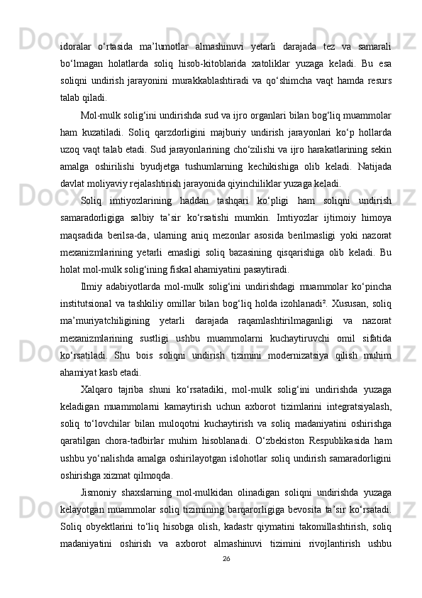 idoralar   o‘rtasida   ma’lumotlar   almashinuvi   yetarli   darajada   tez   va   samarali
bo‘lmagan   holatlarda   soliq   hisob-kitoblarida   xatoliklar   yuzaga   keladi.   Bu   esa
soliqni   undirish   jarayonini   murakkablashtiradi   va   qo‘shimcha   vaqt   hamda   resurs
talab qiladi.
Mol-mulk solig‘ini undirishda sud va ijro organlari bilan bog‘liq muammolar
ham   kuzatiladi.   Soliq   qarzdorligini   majburiy   undirish   jarayonlari   ko‘p   hollarda
uzoq vaqt talab etadi. Sud jarayonlarining cho‘zilishi va ijro harakatlarining sekin
amalga   oshirilishi   byudjetga   tushumlarning   kechikishiga   olib   keladi.   Natijada
davlat moliyaviy rejalashtirish jarayonida qiyinchiliklar yuzaga keladi.
Soliq   imtiyozlarining   haddan   tashqari   ko‘pligi   ham   soliqni   undirish
samaradorligiga   salbiy   ta’sir   ko‘rsatishi   mumkin.   Imtiyozlar   ijtimoiy   himoya
maqsadida   berilsa-da,   ularning   aniq   mezonlar   asosida   berilmasligi   yoki   nazorat
mexanizmlarining   yetarli   emasligi   soliq   bazasining   qisqarishiga   olib   keladi.   Bu
holat mol-mulk solig‘ining fiskal ahamiyatini pasaytiradi.
Ilmiy   adabiyotlarda   mol-mulk   solig‘ini   undirishdagi   muammolar   ko‘pincha
institutsional   va   tashkiliy   omillar   bilan   bog‘liq   holda   izohlanadi².   Xususan,   soliq
ma’muriyatchiligining   yetarli   darajada   raqamlashtirilmaganligi   va   nazorat
mexanizmlarining   sustligi   ushbu   muammolarni   kuchaytiruvchi   omil   sifatida
ko‘rsatiladi.   Shu   bois   soliqni   undirish   tizimini   modernizatsiya   qilish   muhim
ahamiyat kasb etadi.
Xalqaro   tajriba   shuni   ko‘rsatadiki,   mol-mulk   solig‘ini   undirishda   yuzaga
keladigan   muammolarni   kamaytirish   uchun   axborot   tizimlarini   integratsiyalash,
soliq   to‘lovchilar   bilan   muloqotni   kuchaytirish   va   soliq   madaniyatini   oshirishga
qaratilgan   chora-tadbirlar   muhim   hisoblanadi.   O‘zbekiston   Respublikasida   ham
ushbu yo‘nalishda  amalga oshirilayotgan islohotlar  soliq undirish samaradorligini
oshirishga xizmat qilmoqda.
Jismoniy   shaxslarning   mol-mulkidan   olinadigan   soliqni   undirishda   yuzaga
kelayotgan   muammolar   soliq   tizimining   barqarorligiga   bevosita   ta’sir   ko‘rsatadi.
Soliq   obyektlarini   to‘liq   hisobga   olish,   kadastr   qiymatini   takomillashtirish,   soliq
madaniyatini   oshirish   va   axborot   almashinuvi   tizimini   rivojlantirish   ushbu
26 