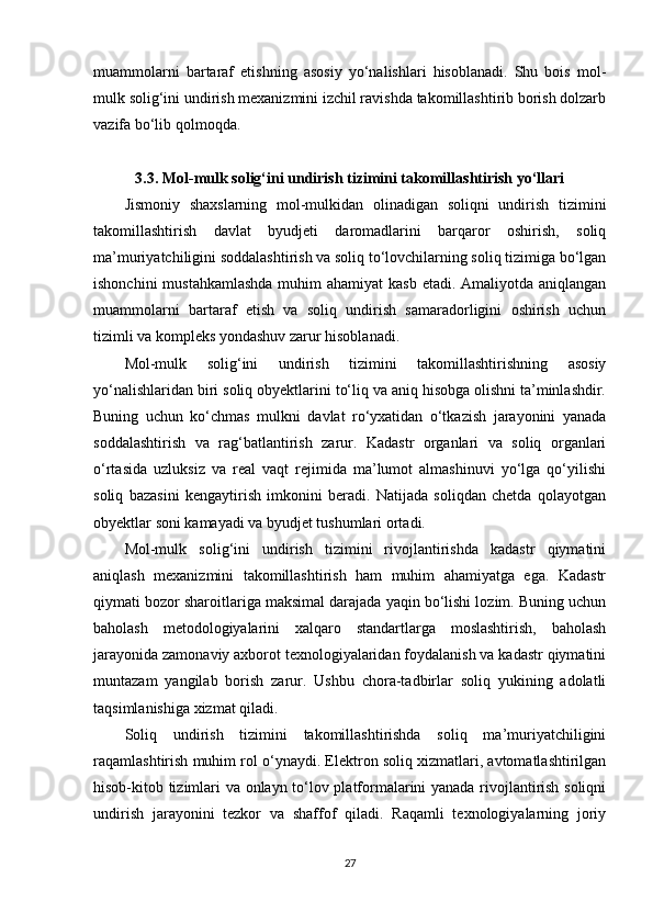 muammolarni   bartaraf   etishning   asosiy   yo‘nalishlari   hisoblanadi.   Shu   bois   mol-
mulk solig‘ini undirish mexanizmini izchil ravishda takomillashtirib borish dolzarb
vazifa bo‘lib qolmoqda.
3.3. Mol-mulk solig‘ini undirish tizimini takomillashtirish yo‘llari
Jismoniy   shaxslarning   mol-mulkidan   olinadigan   soliqni   undirish   tizimini
takomillashtirish   davlat   byudjeti   daromadlarini   barqaror   oshirish,   soliq
ma’muriyatchiligini soddalashtirish va soliq to‘lovchilarning soliq tizimiga bo‘lgan
ishonchini  mustahkamlashda  muhim  ahamiyat  kasb etadi. Amaliyotda aniqlangan
muammolarni   bartaraf   etish   va   soliq   undirish   samaradorligini   oshirish   uchun
tizimli va kompleks yondashuv zarur hisoblanadi.
Mol-mulk   solig‘ini   undirish   tizimini   takomillashtirishning   asosiy
yo‘nalishlaridan biri soliq obyektlarini to‘liq va aniq hisobga olishni ta’minlashdir.
Buning   uchun   ko‘chmas   mulkni   davlat   ro‘yxatidan   o‘tkazish   jarayonini   yanada
soddalashtirish   va   rag‘batlantirish   zarur.   Kadastr   organlari   va   soliq   organlari
o‘rtasida   uzluksiz   va   real   vaqt   rejimida   ma’lumot   almashinuvi   yo‘lga   qo‘yilishi
soliq   bazasini   kengaytirish   imkonini   beradi.   Natijada   soliqdan   chetda   qolayotgan
obyektlar soni kamayadi va byudjet tushumlari ortadi.
Mol-mulk   solig‘ini   undirish   tizimini   rivojlantirishda   kadastr   qiymatini
aniqlash   mexanizmini   takomillashtirish   ham   muhim   ahamiyatga   ega.   Kadastr
qiymati bozor sharoitlariga maksimal darajada yaqin bo‘lishi lozim. Buning uchun
baholash   metodologiyalarini   xalqaro   standartlarga   moslashtirish,   baholash
jarayonida zamonaviy axborot texnologiyalaridan foydalanish va kadastr qiymatini
muntazam   yangilab   borish   zarur.   Ushbu   chora-tadbirlar   soliq   yukining   adolatli
taqsimlanishiga xizmat qiladi.
Soliq   undirish   tizimini   takomillashtirishda   soliq   ma’muriyatchiligini
raqamlashtirish muhim rol o‘ynaydi. Elektron soliq xizmatlari, avtomatlashtirilgan
hisob-kitob tizimlari va onlayn to‘lov platformalarini yanada rivojlantirish soliqni
undirish   jarayonini   tezkor   va   shaffof   qiladi.   Raqamli   texnologiyalarning   joriy
27 