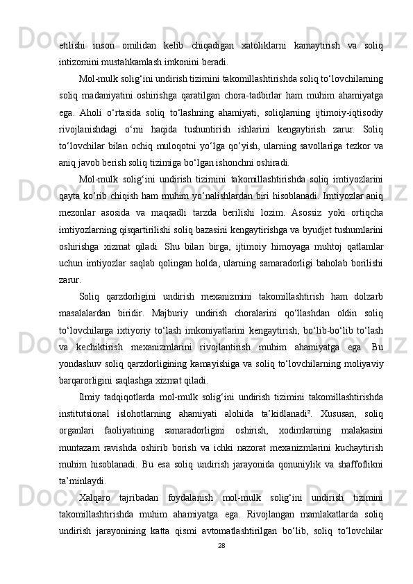 etilishi   inson   omilidan   kelib   chiqadigan   xatoliklarni   kamaytirish   va   soliq
intizomini mustahkamlash imkonini beradi.
Mol-mulk solig‘ini undirish tizimini takomillashtirishda soliq to‘lovchilarning
soliq   madaniyatini   oshirishga   qaratilgan   chora-tadbirlar   ham   muhim   ahamiyatga
ega.   Aholi   o‘rtasida   soliq   to‘lashning   ahamiyati,   soliqlarning   ijtimoiy-iqtisodiy
rivojlanishdagi   o‘rni   haqida   tushuntirish   ishlarini   kengaytirish   zarur.   Soliq
to‘lovchilar   bilan   ochiq   muloqotni   yo‘lga   qo‘yish,   ularning   savollariga   tezkor   va
aniq javob berish soliq tizimiga bo‘lgan ishonchni oshiradi.
Mol-mulk   solig‘ini   undirish   tizimini   takomillashtirishda   soliq   imtiyozlarini
qayta ko‘rib chiqish ham muhim yo‘nalishlardan biri hisoblanadi. Imtiyozlar aniq
mezonlar   asosida   va   maqsadli   tarzda   berilishi   lozim.   Asossiz   yoki   ortiqcha
imtiyozlarning qisqartirilishi soliq bazasini kengaytirishga va byudjet tushumlarini
oshirishga   xizmat   qiladi.   Shu   bilan   birga,   ijtimoiy   himoyaga   muhtoj   qatlamlar
uchun   imtiyozlar   saqlab   qolingan   holda,   ularning   samaradorligi   baholab   borilishi
zarur.
Soliq   qarzdorligini   undirish   mexanizmini   takomillashtirish   ham   dolzarb
masalalardan   biridir.   Majburiy   undirish   choralarini   qo‘llashdan   oldin   soliq
to‘lovchilarga   ixtiyoriy   to‘lash   imkoniyatlarini   kengaytirish,   bo‘lib-bo‘lib   to‘lash
va   kechiktirish   mexanizmlarini   rivojlantirish   muhim   ahamiyatga   ega.   Bu
yondashuv   soliq   qarzdorligining  kamayishiga   va  soliq   to‘lovchilarning   moliyaviy
barqarorligini saqlashga xizmat qiladi.
Ilmiy   tadqiqotlarda   mol-mulk   solig‘ini   undirish   tizimini   takomillashtirishda
institutsional   islohotlarning   ahamiyati   alohida   ta’kidlanadi².   Xususan,   soliq
organlari   faoliyatining   samaradorligini   oshirish,   xodimlarning   malakasini
muntazam   ravishda   oshirib   borish   va   ichki   nazorat   mexanizmlarini   kuchaytirish
muhim   hisoblanadi.   Bu   esa   soliq   undirish   jarayonida   qonuniylik   va   shaffoflikni
ta’minlaydi.
Xalqaro   tajribadan   foydalanish   mol-mulk   solig‘ini   undirish   tizimini
takomillashtirishda   muhim   ahamiyatga   ega.   Rivojlangan   mamlakatlarda   soliq
undirish   jarayonining   katta   qismi   avtomatlashtirilgan   bo‘lib,   soliq   to‘lovchilar
28 