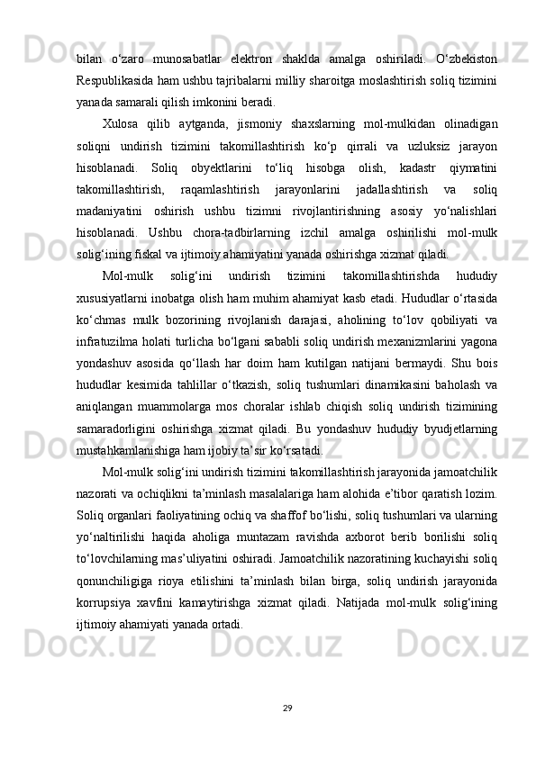 bilan   o‘zaro   munosabatlar   elektron   shaklda   amalga   oshiriladi.   O‘zbekiston
Respublikasida ham ushbu tajribalarni milliy sharoitga moslashtirish soliq tizimini
yanada samarali qilish imkonini beradi.
Xulosa   qilib   aytganda,   jismoniy   shaxslarning   mol-mulkidan   olinadigan
soliqni   undirish   tizimini   takomillashtirish   ko‘p   qirrali   va   uzluksiz   jarayon
hisoblanadi.   Soliq   obyektlarini   to‘liq   hisobga   olish,   kadastr   qiymatini
takomillashtirish,   raqamlashtirish   jarayonlarini   jadallashtirish   va   soliq
madaniyatini   oshirish   ushbu   tizimni   rivojlantirishning   asosiy   yo‘nalishlari
hisoblanadi.   Ushbu   chora-tadbirlarning   izchil   amalga   oshirilishi   mol-mulk
solig‘ining fiskal va ijtimoiy ahamiyatini yanada oshirishga xizmat qiladi.
Mol-mulk   solig‘ini   undirish   tizimini   takomillashtirishda   hududiy
xususiyatlarni inobatga olish ham muhim ahamiyat kasb etadi. Hududlar o‘rtasida
ko‘chmas   mulk   bozorining   rivojlanish   darajasi,   aholining   to‘lov   qobiliyati   va
infratuzilma holati turlicha bo‘lgani sababli soliq undirish mexanizmlarini yagona
yondashuv   asosida   qo‘llash   har   doim   ham   kutilgan   natijani   bermaydi.   Shu   bois
hududlar   kesimida   tahlillar   o‘tkazish,   soliq   tushumlari   dinamikasini   baholash   va
aniqlangan   muammolarga   mos   choralar   ishlab   chiqish   soliq   undirish   tizimining
samaradorligini   oshirishga   xizmat   qiladi.   Bu   yondashuv   hududiy   byudjetlarning
mustahkamlanishiga ham ijobiy ta’sir ko‘rsatadi.
Mol-mulk solig‘ini undirish tizimini takomillashtirish jarayonida jamoatchilik
nazorati va ochiqlikni ta’minlash masalalariga ham alohida e’tibor qaratish lozim.
Soliq organlari faoliyatining ochiq va shaffof bo‘lishi, soliq tushumlari va ularning
yo‘naltirilishi   haqida   aholiga   muntazam   ravishda   axborot   berib   borilishi   soliq
to‘lovchilarning mas’uliyatini oshiradi. Jamoatchilik nazoratining kuchayishi soliq
qonunchiligiga   rioya   etilishini   ta’minlash   bilan   birga,   soliq   undirish   jarayonida
korrupsiya   xavfini   kamaytirishga   xizmat   qiladi.   Natijada   mol-mulk   solig‘ining
ijtimoiy ahamiyati yanada ortadi. 
29 