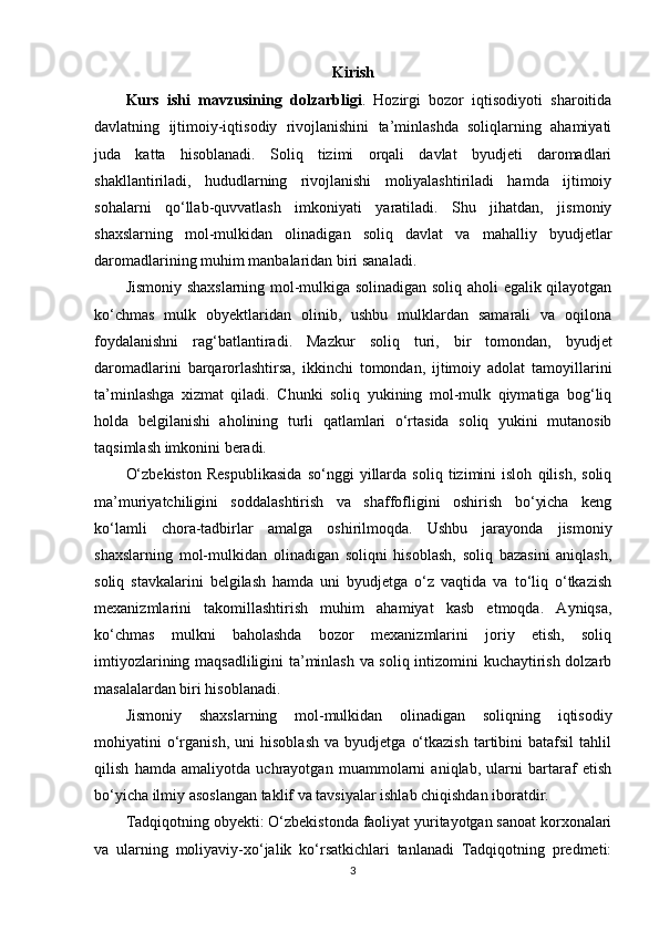 Kirish
Kurs   ishi   mavzusining   dolzarbligi .   Hozirgi   bozor   iqtisodiyoti   sharoitida
davlatning   ijtimoiy-iqtisodiy   rivojlanishini   ta’minlashda   soliqlarning   ahamiyati
juda   katta   hisoblanadi.   Soliq   tizimi   orqali   davlat   byudjeti   daromadlari
shakllantiriladi,   hududlarning   rivojlanishi   moliyalashtiriladi   hamda   ijtimoiy
sohalarni   qo‘llab-quvvatlash   imkoniyati   yaratiladi.   Shu   jihatdan,   jismoniy
shaxslarning   mol-mulkidan   olinadigan   soliq   davlat   va   mahalliy   byudjetlar
daromadlarining muhim manbalaridan biri sanaladi.
Jismoniy shaxslarning mol-mulkiga solinadigan soliq aholi egalik qilayotgan
ko‘chmas   mulk   obyektlaridan   olinib,   ushbu   mulklardan   samarali   va   oqilona
foydalanishni   rag‘batlantiradi.   Mazkur   soliq   turi,   bir   tomondan,   byudjet
daromadlarini   barqarorlashtirsa,   ikkinchi   tomondan,   ijtimoiy   adolat   tamoyillarini
ta’minlashga   xizmat   qiladi.   Chunki   soliq   yukining   mol-mulk   qiymatiga   bog‘liq
holda   belgilanishi   aholining   turli   qatlamlari   o‘rtasida   soliq   yukini   mutanosib
taqsimlash imkonini beradi.
O‘zbekiston   Respublikasida   so‘nggi   yillarda   soliq   tizimini   isloh   qilish,   soliq
ma’muriyatchiligini   soddalashtirish   va   shaffofligini   oshirish   bo‘yicha   keng
ko‘lamli   chora-tadbirlar   amalga   oshirilmoqda.   Ushbu   jarayonda   jismoniy
shaxslarning   mol-mulkidan   olinadigan   soliqni   hisoblash,   soliq   bazasini   aniqlash,
soliq   stavkalarini   belgilash   hamda   uni   byudjetga   o‘z   vaqtida   va   to‘liq   o‘tkazish
mexanizmlarini   takomillashtirish   muhim   ahamiyat   kasb   etmoqda.   Ayniqsa,
ko‘chmas   mulkni   baholashda   bozor   mexanizmlarini   joriy   etish,   soliq
imtiyozlarining maqsadliligini ta’minlash va soliq intizomini kuchaytirish dolzarb
masalalardan biri hisoblanadi.
Jismoniy   shaxslarning   mol-mulkidan   olinadigan   soliqning   iqtisodiy
mohiyatini   o‘rganish,   uni   hisoblash   va   byudjetga   o‘tkazish   tartibini   batafsil   tahlil
qilish   hamda   amaliyotda   uchrayotgan   muammolarni   aniqlab,   ularni   bartaraf   etish
bo‘yicha ilmiy asoslangan taklif va tavsiyalar ishlab chiqishdan iboratdir.
Tadqiqotning obyekti: O‘zbekistonda faoliyat yuritayotgan sanoat korxonalari
va   ularning   moliyaviy-xo‘jalik   ko‘rsatkichlari   tanlanadi   Tadqiqotning   predmeti:
3 