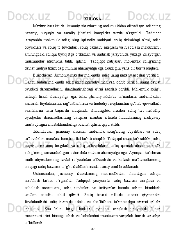 XULOSA
Mazkur kurs ishida jismoniy shaxslarning mol-mulkidan olinadigan soliqning
nazariy,   huquqiy   va   amaliy   jihatlari   kompleks   tarzda   o‘rganildi.   Tadqiqot
jarayonida   mol-mulk   solig‘ining   iqtisodiy   mohiyati,   soliq   tizimidagi   o‘rni,   soliq
obyektlari   va   soliq   to‘lovchilari,   soliq   bazasini   aniqlash   va   hisoblash   mexanizmi,
shuningdek, soliqni byudjetga o‘tkazish va undirish jarayonida yuzaga kelayotgan
muammolar   atroflicha   tahlil   qilindi.   Tadqiqot   natijalari   mol-mulk   solig‘ining
davlat moliya tizimidagi muhim ahamiyatga ega ekanligini yana bir bor tasdiqladi.
Birinchidan, Jismoniy shaxslar mol-mulk solig‘ining nazariy asoslari yoritildi.
Ushbu  bobda   mol-mulk  solig‘ining  iqtisodiy   mohiyati   ochib  berilib,  uning  davlat
byudjeti   daromadlarini   shakllantirishdagi   o‘rni   asoslab   berildi.   Mol-mulk   solig‘i
nafaqat   fiskal   ahamiyatga   ega,   balki   ijtimoiy   adolatni   ta’minlash,   mol-mulkdan
samarali foydalanishni rag‘batlantirish va hududiy rivojlanishni qo‘llab-quvvatlash
vazifalarini   ham   bajarishi   aniqlandi.   Shuningdek,   mazkur   soliq   turi   mahalliy
byudjetlar   daromadlarining   barqaror   manbai   sifatida   hududlarning   moliyaviy
mustaqilligini mustahkamlashga xizmat qilishi qayd etildi.
Ikkinchidan,   jismoniy   shaxslar   mol-mulk   solig‘ining   obyektlari   va   soliq
to‘lovchilari masalasi ham batafsil ko‘rib chiqildi. Tadqiqot shuni ko‘rsatdiki, soliq
obyektlarini   aniq   belgilash   va   soliq   to‘lovchilarni   to‘liq   qamrab   olish   mol-mulk
solig‘ining samaradorligini oshirishda muhim ahamiyatga ega. Ayniqsa, ko‘chmas
mulk   obyektlarining   davlat   ro‘yxatidan   o‘tkazilishi   va   kadastr   ma’lumotlarining
aniqligi soliq bazasini to‘g‘ri shakllantirishda asosiy omil hisoblanadi.
Uchinchidan,   jismoniy   shaxslarning   mol-mulkidan   olinadigan   soliqni
hisoblash   tartibi   o‘rganildi.   Tadqiqot   jarayonida   soliq   bazasini   aniqlash   va
baholash   mexanizmi,   soliq   stavkalari   va   imtiyozlar   hamda   soliqni   hisoblash
usullari   batafsil   tahlil   qilindi.   Soliq   bazasi   sifatida   kadastr   qiymatidan
foydalanilishi   soliq   tizimida   adolat   va   shaffoflikni   ta’minlashga   xizmat   qilishi
aniqlandi.   Shu   bilan   birga,   kadastr   qiymatini   aniqlash   jarayonida   bozor
mexanizmlarini   hisobga   olish   va   baholashni   muntazam   yangilab   borish   zarurligi
ta’kidlandi.
30 