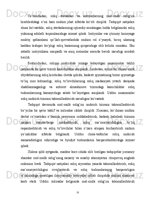 To’rtinchidan,   soliq   stavkalari   va   imtiyozlarning   mol-mulk   solig‘ini
hisoblashdagi   o‘rni   ham   muhim   jihat   sifatida   ko‘rib   chiqildi.   Tadqiqot   natijalari
shuni ko‘rsatdiki, soliq stavkalarining iqtisodiy asoslangan holda belgilanishi soliq
yukining adolatli  taqsimlanishiga xizmat  qiladi. Imtiyozlar  esa ijtimoiy himoyaga
muhtoj   qatlamlarni   qo‘llab-quvvatlashda   muhim   rol   o‘ynaydi,   biroq   ularning
haddan   tashqari   ko‘pligi   soliq   bazasining   qisqarishiga   olib   kelishi   mumkin.   Shu
sababli   imtiyozlarni   maqsadli   va   aniq   mezonlar   asosida   berish   zarurligi   asoslab
berildi.
Beshinchidan,   soliqni   undirishda   yuzaga   kelayotgan   muammolar   tahlili
natijasida bir qator tizimli kamchiliklar aniqlandi. Jumladan, ayrim ko‘chmas mulk
obyektlarining soliq hisobidan chetda qolishi, kadastr qiymatining bozor qiymatiga
to‘liq   mos   kelmasligi,   soliq   to‘lovchilarning   soliq   madaniyati   yetarli   darajada
shakllanmaganligi   va   axborot   almashinuvi   tizimidagi   kamchiliklar   soliq
tushumlarining   kamayishiga   sabab   bo‘layotgani   aniqlandi.   Ushbu   muammolar
soliq undirish tizimini takomillashtirish zarurligini ko‘rsatadi.
Tadqiqot   davomida   mol-mulk   solig‘ini   undirish   tizimini   takomillashtirish
bo‘yicha   bir   qator   taklif   va   xulosalar   ishlab   chiqildi.   Xususan,   ko‘chmas   mulkni
davlat   ro‘yxatidan   o‘tkazish   jarayonini   soddalashtirish,   kadastr   baholash   tizimini
xalqaro   standartlarga   moslashtirish,   soliq   ma’muriyatchiligini   to‘liq
raqamlashtirish   va   soliq   to‘lovchilar   bilan   o‘zaro   aloqani   kuchaytirish   muhim
yo‘nalishlar   sifatida   belgilandi.   Ushbu   chora-tadbirlar   soliq   undirish
samaradorligini   oshirishga   va   byudjet   tushumlarini   barqarorlashtirishga   xizmat
qiladi.
Xulosa qilib aytganda, mazkur kurs ishida olib borilgan tadqiqotlar jismoniy
shaxslar   mol-mulk   solig‘ining   nazariy   va   amaliy   ahamiyatini   chuqurroq   anglash
imkonini  berdi. Tadqiqot  natijalari  soliq  siyosatini  yanada  takomillashtirish, soliq
ma’muriyatchiligini   rivojlantirish   va   soliq   tushumlarining   barqarorligini
ta’minlashga  qaratilgan ilmiy-amaliy tavsiyalar  ishlab chiqishda  muhim  ahamiyat
kasb   etadi.   Ushbu   xulosalar   kelgusida   mol-mulk   solig‘ini   takomillashtirish
31 