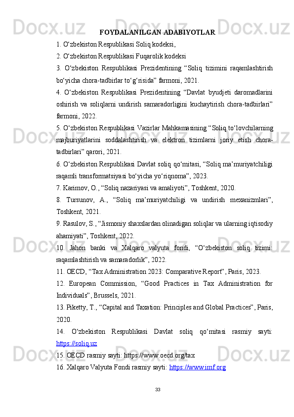 FOYDALANILGAN ADABIYOTLAR
1. O‘zbekiston Respublikasi Soliq kodeksi, 
2. O‘zbekiston Respublikasi Fuqarolik kodeksi
3.   O‘zbekiston   Respublikasi   Prezidentining   “Soliq   tizimini   raqamlashtirish
bo‘yicha chora-tadbirlar to‘g‘risida” farmoni, 2021.
4.   O‘zbekiston   Respublikasi   Prezidentining   “Davlat   byudjeti   daromadlarini
oshirish   va   soliqlarni   undirish   samaradorligini   kuchaytirish   chora-tadbirlari”
farmoni, 2022.
5. O‘zbekiston Respublikasi Vazirlar Mahkamasining “Soliq to‘lovchilarning
majburiyatlarini   soddalashtirish   va   elektron   tizimlarni   joriy   etish   chora-
tadbirlari” qarori, 2021.
6. O‘zbekiston Respublikasi Davlat soliq qo‘mitasi, “Soliq ma’muriyatchiligi
raqamli transformatsiyasi bo‘yicha yo‘riqnoma”, 2023.
7. Karimov, O., “Soliq nazariyasi va amaliyoti”, Toshkent, 2020.
8.   Tursunov,   A.,   “Soliq   ma’muriyatchiligi   va   undirish   mexanizmlari”,
Toshkent, 2021.
9. Rasulov, S., “Jismoniy shaxslardan olinadigan soliqlar va ularning iqtisodiy
ahamiyati”, Toshkent, 2022.
10.   Jahon   banki   va   Xalqaro   valyuta   fondi,   “O‘zbekiston   soliq   tizimi:
raqamlashtirish va samaradorlik”, 2022.
11. OECD, “Tax Administration 2023: Comparative Report”, Paris, 2023.
12.   European   Commission,   “Good   Practices   in   Tax   Administration   for
Individuals”, Brussels, 2021.
13. Piketty, T., “Capital and Taxation: Principles and Global Practices”, Paris,
2020.
14.   O‘zbekiston   Respublikasi   Davlat   soliq   qo‘mitasi   rasmiy   sayti:
https://soliq.uz
15. OECD rasmiy sayti: https://www.oecd.org/tax
16. Xalqaro Valyuta Fondi rasmiy sayti:  https://www.imf.org
33 
