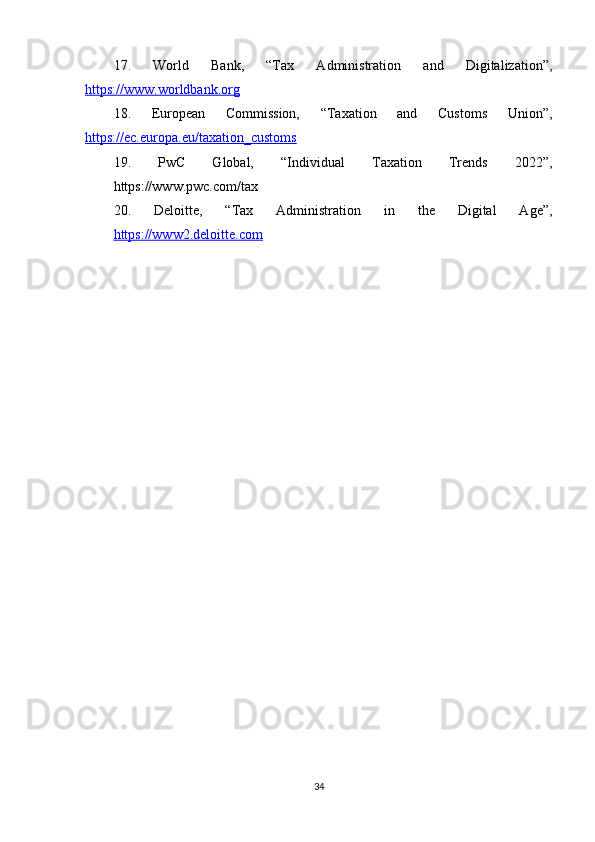 17.   World   Bank,   “Tax   Administration   and   Digitalization”,
https://www.worldbank.org
18.   European   Commission,   “Taxation   and   Customs   Union”,
https://ec.europa.eu/taxation_customs
19.   PwC   Global,   “Individual   Taxation   Trends   2022”,
https://www.pwc.com/tax
20.   Deloitte,   “Tax   Administration   in   the   Digital   Age”,
https://www2.deloitte.com
34 