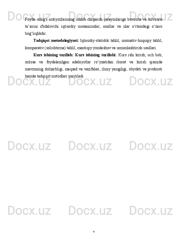 Foyda   solig‘i   imtiyozlarining   ishlab   chiqarish   jarayonlariga   bevosita   va   bilvosita
ta’sirini   ifodalovchi   iqtisodiy   mexanizmlar,   omillar   va   ular   o‘rtasidagi   o‘zaro
bog‘liqlikdir. 
Tadqiqot   metodologiyasi:   Iqtisodiy-statistik   tahlil,   normativ-huquqiy   tahlil,
komparativ (solishtirma) tahlil, mantiqiy yondashuv va umumlashtirish usullari.
Kurs   ishining   tuzilish:   Kurs   ishining   tuzilishi:   Kurs   ishi   kirish,   uch   bob,
xulosa   va   foydalanilgan   adabiyotlar   ro‘yxatidan   iborat   va   kirish   qismida
mavzuning dolzarbligi, maqsad va vazifalari, ilmiy yangiligi, obyekti va predmeti
hamda tadqiqot metodlari yoritiladi.
4 