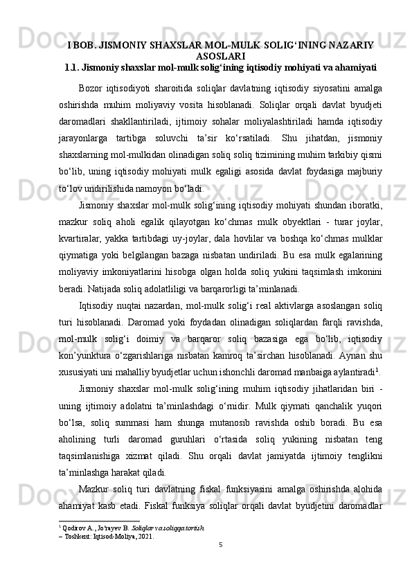 I BOB. JISMONIY SHAXSLAR MOL-MULK SOLIG‘INING NAZARIY
ASOSLARI
1.1. Jismoniy shaxslar mol-mulk solig‘ining iqtisodiy mohiyati va ahamiyati
Bozor   iqtisodiyoti   sharoitida   soliqlar   davlatning   iqtisodiy   siyosatini   amalga
oshirishda   muhim   moliyaviy   vosita   hisoblanadi.   Soliqlar   orqali   davlat   byudjeti
daromadlari   shakllantiriladi,   ijtimoiy   sohalar   moliyalashtiriladi   hamda   iqtisodiy
jarayonlarga   tartibga   soluvchi   ta’sir   ko‘rsatiladi.   Shu   jihatdan,   jismoniy
shaxslarning mol-mulkidan olinadigan soliq soliq tizimining muhim tarkibiy qismi
bo‘lib,   uning   iqtisodiy   mohiyati   mulk   egaligi   asosida   davlat   foydasiga   majburiy
to‘lov undirilishida namoyon bo‘ladi.
Jismoniy  shaxslar  mol-mulk solig‘ining iqtisodiy  mohiyati  shundan  iboratki,
mazkur   soliq   aholi   egalik   qilayotgan   ko‘chmas   mulk   obyektlari   -   turar   joylar,
kvartiralar,   yakka   tartibdagi   uy-joylar,   dala   hovlilar   va   boshqa   ko‘chmas   mulklar
qiymatiga   yoki   belgilangan   bazaga   nisbatan   undiriladi.   Bu   esa   mulk   egalarining
moliyaviy   imkoniyatlarini   hisobga   olgan   holda   soliq   yukini   taqsimlash   imkonini
beradi. Natijada soliq adolatliligi va barqarorligi ta’minlanadi.
Iqtisodiy   nuqtai   nazardan,   mol-mulk   solig‘i   real   aktivlarga   asoslangan   soliq
turi   hisoblanadi.   Daromad   yoki   foydadan   olinadigan   soliqlardan   farqli   ravishda,
mol-mulk   solig‘i   doimiy   va   barqaror   soliq   bazasiga   ega   bo‘lib,   iqtisodiy
kon’yunktura   o‘zgarishlariga   nisbatan   kamroq   ta’sirchan   hisoblanadi.   Aynan   shu
xususiyati uni mahalliy byudjetlar uchun ishonchli daromad manbaiga aylantiradi 1
.
Jismoniy   shaxslar   mol-mulk   solig‘ining   muhim   iqtisodiy   jihatlaridan   biri   -
uning   ijtimoiy   adolatni   ta’minlashdagi   o‘rnidir.   Mulk   qiymati   qanchalik   yuqori
bo‘lsa,   soliq   summasi   ham   shunga   mutanosib   ravishda   oshib   boradi.   Bu   esa
aholining   turli   daromad   guruhlari   o‘rtasida   soliq   yukining   nisbatan   teng
taqsimlanishiga   xizmat   qiladi.   Shu   orqali   davlat   jamiyatda   ijtimoiy   tenglikni
ta’minlashga harakat qiladi.
Mazkur   soliq   turi   davlatning   fiskal   funksiyasini   amalga   oshirishda   alohida
ahamiyat   kasb   etadi.   Fiskal   funksiya   soliqlar   orqali   davlat   byudjetini   daromadlar
1
  Qodirov A., Jo‘rayev B.   Soliqlar va soliqqa tortish.
– Toshkent: Iqtisod-Moliya, 2021.
5 