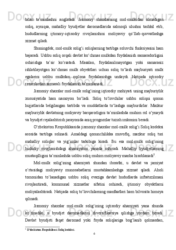 bilan   ta’minlashni   anglatadi.   Jismoniy   shaxslarning   mol-mulkidan   olinadigan
soliq,   ayniqsa,   mahalliy   byudjetlar   daromadlarida   salmoqli   ulushni   tashkil   etib,
hududlarning   ijtimoiy-iqtisodiy   rivojlanishini   moliyaviy   qo‘llab-quvvatlashga
xizmat qiladi.
Shuningdek, mol-mulk solig‘i soliqlarning tartibga soluvchi funksiyasini ham
bajaradi. Ushbu soliq orqali davlat ko‘chmas mulkdan foydalanish samaradorligini
oshirishga   ta’sir   ko‘rsatadi.   Masalan,   foydalanilmayotgan   yoki   samarasiz
ishlatilayotgan   ko‘chmas   mulk   obyektlari   uchun   soliq   to‘lash   majburiyati   mulk
egalarini   ushbu   mulkdan   oqilona   foydalanishga   undaydi.   Natijada   iqtisodiy
resurslardan samarali foydalanish ta’minlanadi.
Jismoniy shaxslar mol-mulk solig‘ining iqtisodiy mohiyati uning majburiylik
xususiyatida   ham   namoyon   bo‘ladi.   Soliq   to‘lovchilar   ushbu   soliqni   qonun
hujjatlarida   belgilangan   tartibda   va   muddatlarda   to‘lashga   majburdirlar.   Mazkur
majburiylik davlatning moliyaviy barqarorligini ta’minlashda muhim rol o‘ynaydi
va byudjet rejalashtirish jarayonida aniq prognozlar tuzish imkonini beradi.
O‘zbekiston Respublikasida jismoniy shaxslar mol-mulk solig‘i Soliq kodeksi
asosida   tartibga   solinadi.   Amaldagi   qonunchilikka   muvofiq,   mazkur   soliq   turi
mahalliy   soliqlar   va   yig‘imlar   tarkibiga   kiradi.   Bu   esa   mol-mulk   solig‘ining
hududiy   rivojlanishdagi   ahamiyatini   yanada   oshiradi.   Mahalliy   byudjetlarning
mustaqilligini ta’minlashda ushbu soliq muhim moliyaviy manba hisoblanadi 2
.
Mol-mulk   solig‘ining   ahamiyati   shundan   iboratki,   u   davlat   va   jamiyat
o‘rtasidagi   moliyaviy   munosabatlarni   mustahkamlashga   xizmat   qiladi.   Aholi
tomonidan   to‘lanadigan   ushbu   soliq   evaziga   davlat   hududlarda   infratuzilmani
rivojlantiradi,   kommunal   xizmatlar   sifatini   oshiradi,   ijtimoiy   obyektlarni
moliyalashtiradi. Natijada soliq to‘lovchilarning manfaatlari ham bilvosita himoya
qilinadi.
Jismoniy   shaxslar   mol-mulk   solig‘ining   iqtisodiy   ahamiyati   yana   shunda
ko‘rinadiki,   u   byudjet   daromadlarini   diversifikatsiya   qilishga   yordam   beradi.
Davlat   byudjeti   faqat   daromad   yoki   foyda   soliqlariga   bog‘lanib   qolmasdan,
2
 O‘zbekiston Respublikasi Soliq kodeksi.
6 
